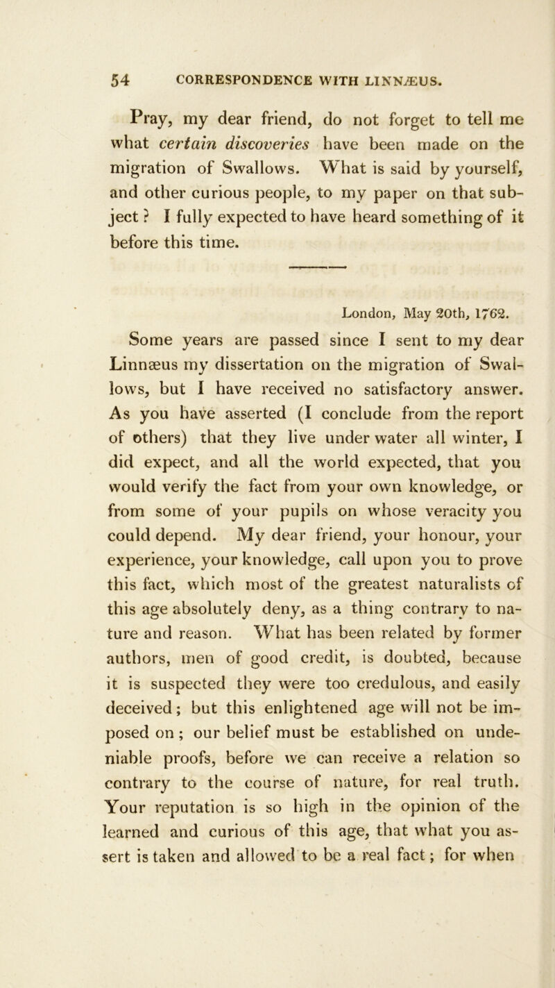 Pray, my dear friend, do not forget to tell me what certain discoveries have been made on the migration of Swallows. What is said by yourself, and other curious people, to my paper on that sub- ject ? I fully expected to have heard something of it before this time. London, May 20th, 1762. Some years are passed since I sent to my dear Linnseus my dissertation on the migration of Swal- lows, but I have received no satisfactory answer. As you have asserted (I conclude from the report of others) that they live under water all winter, I did expect, and all the world expected, that you would verify the fact from your own knowledge, or from some of your pupils on whose veracity you could depend. My dear friend, your honour, your experience, your knowledge, call upon you to prove this fact, which most of the greatest naturalists of this age absolutely deny, as a thing contrary to na- ture and reason. What has been related by former authors, men of good credit, is doubted, because it is suspected they were too credulous, and easily deceived; but this enlightened age will not be im- posed on ; our belief must be established on unde- niable proofs, before we can receive a relation so contrary to the course of nature, for real truth. Your reputation is so high in the opinion of the learned and curious of this age, that what you as- sert is taken and allowed to be a real fact; for when