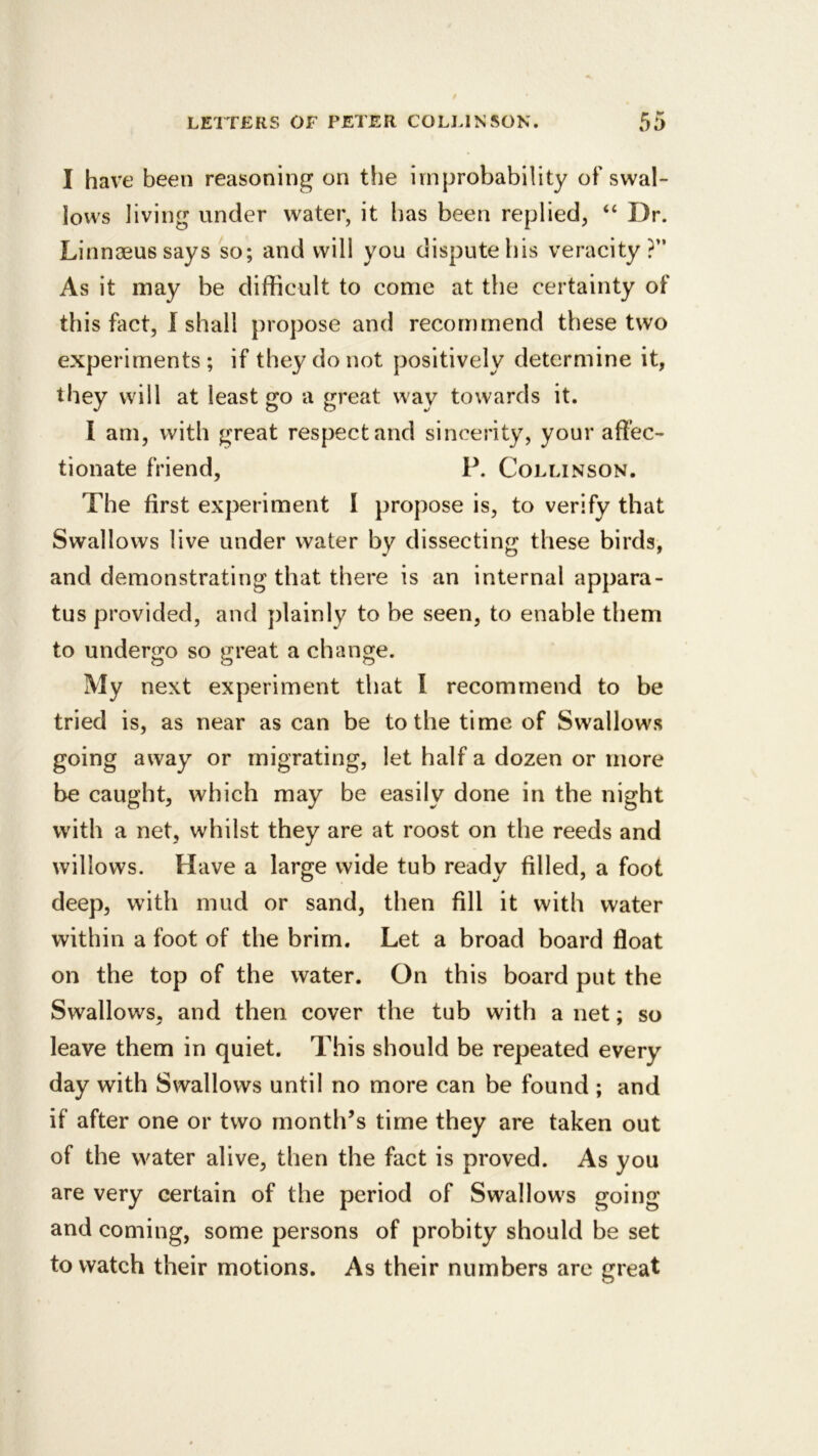 I have been reasoning on the improbability of swal- lows living under water, it has been replied, “ Dr. Linnaeus says so; and will you dispute his veracity?” As it may be difficult to come at the certainty of this fact, 1 shall propose and recommend these two experiments; if they do not positively determine it, they will at least go a great way towards it. I am, with great respect and sincerity, your affec- tionate friend, P. Collinson. The first experiment I propose is, to verify that Swallows live under water by dissecting these birds, and demonstrating that there is an internal appara- tus provided, and plainly to be seen, to enable them to undergo so great a change. My next experiment that I recommend to be tried is, as near as can be to the time of Swallows going away or migrating, let half a dozen or more be caught, which may be easily done in the night with a net, whilst they are at roost on the reeds and willows. Have a large wide tub ready filled, a foot deep, with mud or sand, then fill it with water within a foot of the brim. Let a broad board float on the top of the water. On this board put the Swallows, and then cover the tub with a net; so leave them in quiet. This should be repeated every day with Swallows until no more can be found ; and if after one or two month’s time they are taken out of the water alive, then the fact is proved. As you are very certain of the period of Swallows going and coming, some persons of probity should be set to watch their motions. As their numbers arc great