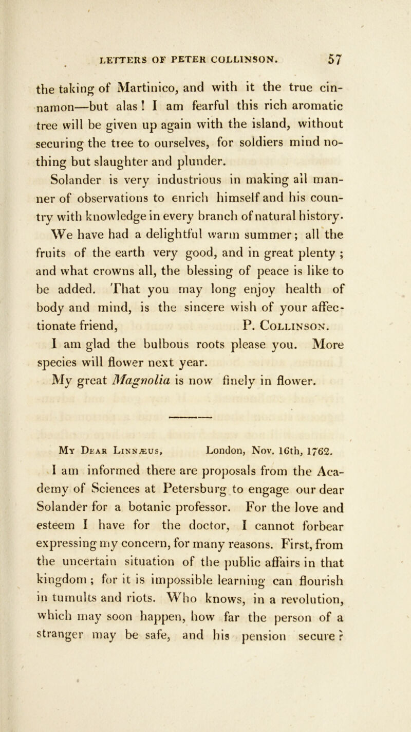 the taking of Martinico, and with it the true cin- namon—but alas ! I am fearful this rich aromatic tree will be given up again with the island, without securing the tree to ourselves, for soldiers mind no- thing but slaughter and plunder. Solander is very industrious in making all man- ner of observations to enrich himself and his coun- try with knowledge in every branch of natural history. We have had a delightful warm summer; all the fruits of the earth very good, and in great plenty ; and what crowns all, the blessing of peace is like to be added. That you may long enjoy health of body and mind, is the sincere wish of your affec- tionate friend, P. Collinson. I am glad the bulbous roots please you. More species will flower next year. My great Magnolia is now finely in flower. My Dear Linnjeus, London, Nov. 16th, 1762. I am informed there are proposals from the Aca- demy of Sciences at Petersburg to engage our dear Solander for a botanic professor. For the love and esteem I have for the doctor, I cannot forbear expressing my concern, for many reasons. First, from the uncertain situation of the public affairs in that kingdom ; for it is impossible learning can flourish in tumults and riots. Who knows, in a revolution, which may soon happen, how far the person of a stranger may be safe, and his pension secure ?