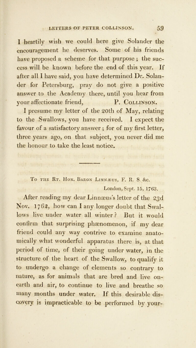 I heartily wish we could here give Solander the encouragement he deserves. Some ’ of his friends have proposed a scheme for that purpose ; the suc- cess will be known before the end of this year. If after all I have said, you have determined Dr. Solan- der for Petersburg, pray do not give a positive answer to the Academy there, until you hear from your affectionate friend, P. Collinson. 1 presume my letter of the 20th of May, relating to the Swallows, you have received. I expect the favour of a satisfactory answer ; for of my first letter, three years ago, on that subject, you never did me the honour to take the least notice. To THE Rt. Hon. Baron Linn^us, F. R. S. &c. London, Sept. 15, 1763. After reading my dear Linnaeus's letter of the 23d Nov. 1762, how can I any longer doubt that Swal- lows live under water all winter ? But it would confirm that surprising phaenomenon, if my dear friend could any way contrive to examine anato- mically what wonderful apparatus there is, at that period of time, of their going under water, in the structure of the heart of the Swallow, to qualify it to undergo a change of elements so contrary to nature, as for animals that are bred and live on- earth and air, to continue to live and breathe so many months under water. If this desirable dis- covery is impracticable to be performed by your-