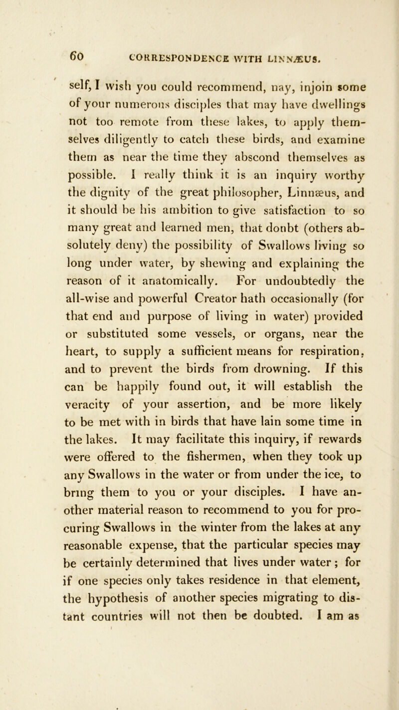 self, I wish you could recommend, nay, injoin some of your numerous disciples that may have dwellings not too remote from tliese lakes, to apply them- selves diligently to catch these birds, and examine them as near the time they abscond themselves as possible. 1 really think it is an inquiry worthy the dignity of the great philosopher, Linnaeus, and it should be his ambition to give satisfaction to so many great and learned men, that doubt (others ab- solutely deny) the possibility of Swallows living so long under water, by shewing and explaining the reason of it anatomically. For undoubtedly the all-wise and powerful Creator hath occasionally (for that end and purpose of living in water) provided or substituted some vessels, or organs, near the heart, to supply a sufficient means for respiration, and to prevent the birds from drowning. If this can be happily found out, it will establish the veracity of your assertion, and be more likely to be met with in birds that have lain some time in the lakes. It may facilitate this inquiry, if rewards were offered to the fishermen, when they took up any Swallows in the water or from under the ice, to bring them to you or your disciples. I have an- other material reason to recommend to you for pro- curing Swallows in the winter from the lakes at any reasonable expense, that the particular species may be certainly determined that lives under water; for if one species only takes residence in that element, the hypothesis of another species migrating to dis- tant countries will not then be doubted. I am as I