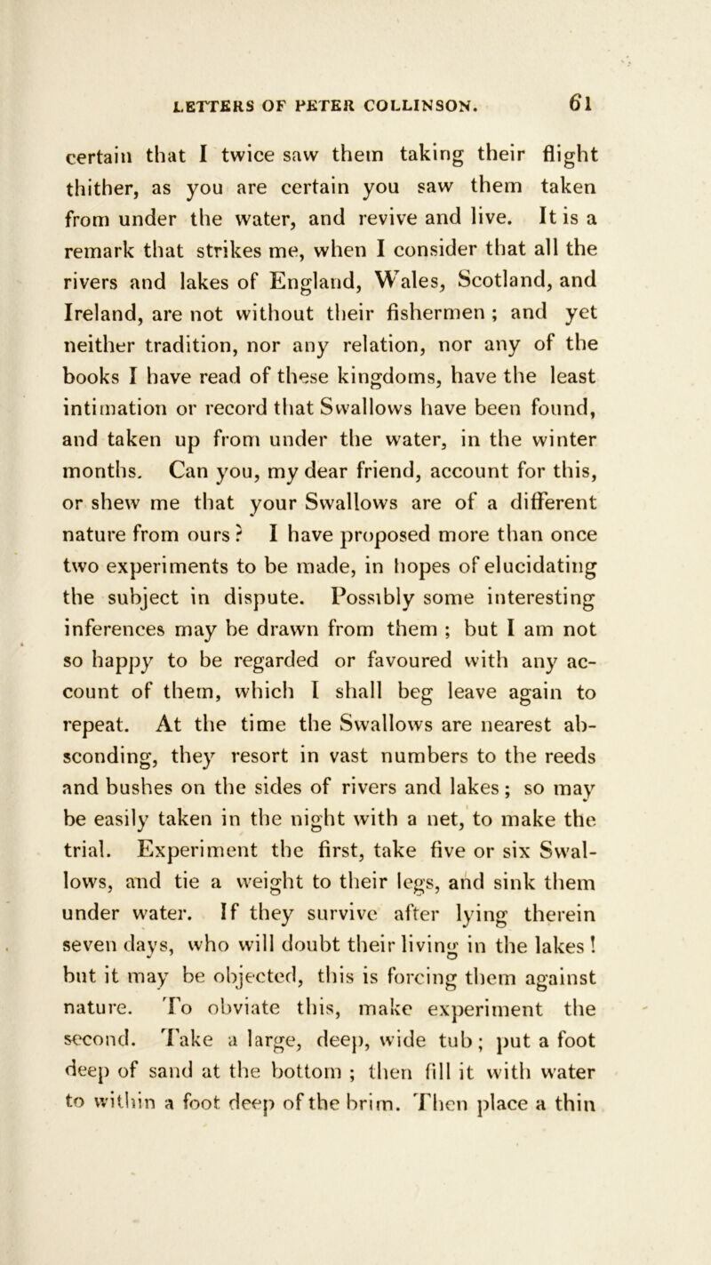 certain that I twice saw them taking their flight thither, as you are certain you saw them taken from under the water, and revive and live. It is a remark that strikes me, when I consider that all the rivers and lakes of England, Wales, Scotland, and Ireland, are not without their fishermen ; and yet neither tradition, nor any relation, nor any of the books I have read of these kingdoms, have the least intimation or record that Swallows have been found, and taken up from under the water, in the winter months. Can you, my dear friend, account for this, or shew me that your Swallows are of a different nature from ours ? I have proposed more than once two experiments to be made, in hopes of elucidating the subject in dispute. Possibly some interesting inferences may he drawn from them ; but I am not so happy to be regarded or favoured with any ac- count of them, which I shall beg leave again to repeat. At the time the Swallows are nearest ab- sconding, they resort in vast numbers to the reeds and bushes on the sides of rivers and lakes; so may be easily taken in the night with a net, to make the trial. Experiment the first, take five or six Swal- lows, and tie a weight to their legs, and sink them under water. If they survive after lying therein seven davs, who will doubt their livinsr in the lakes ! O but it may be objected, this is forcing them against nature. To obviate this, make experiment the second. Take a large, deep, wide tub; put a foot deep of sand at the bottom ; then fill it udth water to w ithin a foot deep of the brim. Then place a thin