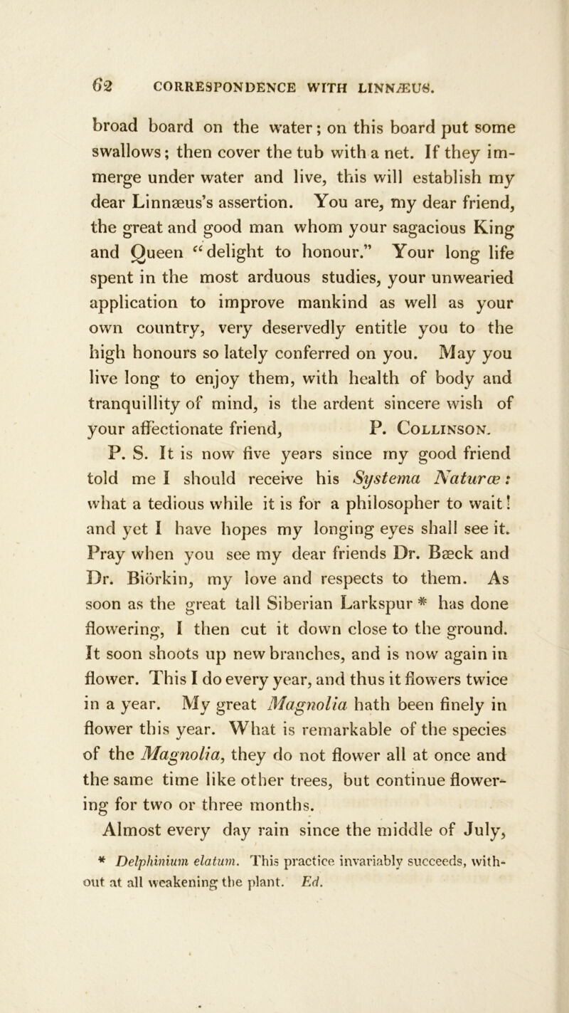 broad board on the water; on this board put some swallows; then cover the tub with a net. If they im- merge under water and live, this will establish my dear Linnaeus’s assertion. You are, my dear friend, the great and good man whom your sagacious King and Queen delight to honour.” Your long life spent in the most arduous studies, your unwearied application to improve mankind as well as your own country, very deservedly entitle you to the high honours so lately conferred on you. May you live long to enjoy them, with health of body and tranquillity of mind, is the ardent sincere wish of your affectionate friend, P. Collinson. P. S. It is now five years since my good friend told me I should receive his Systema Naturce: what a tedious while it is for a philosopher to wait! and yet I have hopes my longing eyes shall see it^ Pray when you see my dear friends Dr. Baeck and Dr. Biorkin, my love and respects to them. As soon as the great tall Siberian Larkspur * has done flowering, I then cut it down close to the ground. It soon shoots up new branches, and is now again in flower. This I do every year, and thus it flowers twice in a year. My great Magnolia hath been finely in flower this year. What is remarkable of the species of the Magnolia^ they do not flower all at once and the same time like other trees, but continue flower- ing for two or three months. Almost every day rain since the middle of July, * Delphinium elatum. This practice invariably succeeds, with- out at all weakening the plant. Ed.