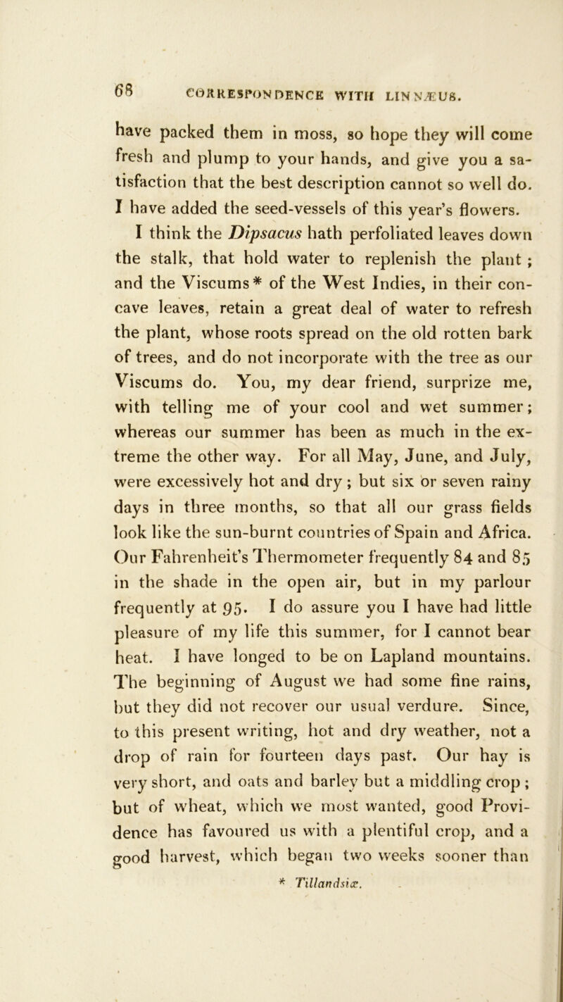 have packed them in moss, so hope they will come fresh and plump to your hands, and give you a sa- tisfaction that the best description cannot so well do. I have added the seed-vessels of this year’s flowers. I think the Dipsacus hath perfoliated leaves down the stalk, that hold water to replenish the plant ; and the Viscums* of the West Indies, in their con- cave leaves, retain a great deal of water to refresh the plant, whose roots spread on the old rotten bark of trees, and do not incorporate with the tree as our Viscums do. You, my dear friend, surprize me, with telling me of your cool and wet summer; whereas our summer has been as much in the ex- treme the other way. For all May, June, and July, were excessively hot and dry; but six br seven rainy days in three months, so that all our grass fields look like the sun-burnt countries of Spain and Africa. Our Fahrenheit’s Thermometer frequently 84 and 85 in the shade in the open air, but in my parlour frequently at 95. I do assure you I have had little pleasure of my life this summer, for I cannot bear heat. I have longed to be on Lapland mountains. The beginning of August we had some fine rains, but they did not recover our usual verdure. Since, to this present writing, hot and dry weather, not a drop of rain for fourteen days past. Our hay is very short, and oats and barley but a middling crop ; but of wdieat, which we most wanted, good Provi- dence has favoured us with a plentiful crop, and a good harvest, which began two weeks sooner than ^ Tillandsicp.