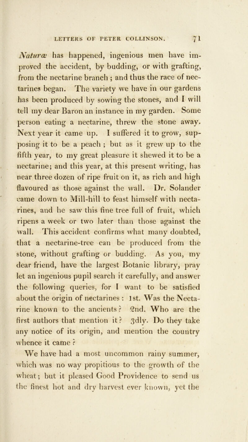 Naturoi has happened, ingenious men Viave im- proved the accident, by budding, or with grafting, from the nectarine branch ; and thus the race of nec- tarines began. The variety we have in our gardens has been produced by sowing the stones, and I will tell my dear Baron an instance in my garden. Some person eating a nectarine, threw the stone away. Next year it came up. I suffered it to grow, sup- posing it to be a peach ; but as it grew up to the fifth year, to my great pleasure it shewed it to be a nectarine; and this year, at this present writing, has near three dozen of ripe fruit on it, as rich and high flavoured as those against the wall. Dr. Solander came down to Mill-hill to feast himself with necta- rines, and he saw this fine tree full of fruit, which ripens a week or two later than those against the wall. This accident confirms what many doubted, that a nectarine-tree can be produced from the stone, without grafting or budding. As you, my dear friend, have the largest Botanic library, pray let an ingenious pupil search it carefully, and answer the following queries, for I want to be satisfied about the origin of nectarines : 1st. Was the Necta- rine known to the ancients ? 2nd. Who are the first authors that mention it? .^dly. Do they take any notice of its origin, and mention the country whence it came r We have had a most uncommon rainy summer, which was no way propitious to the growth of the wheat; but it pleased Good Providence to send ns the finest hot and dry harvest ever known, yet the