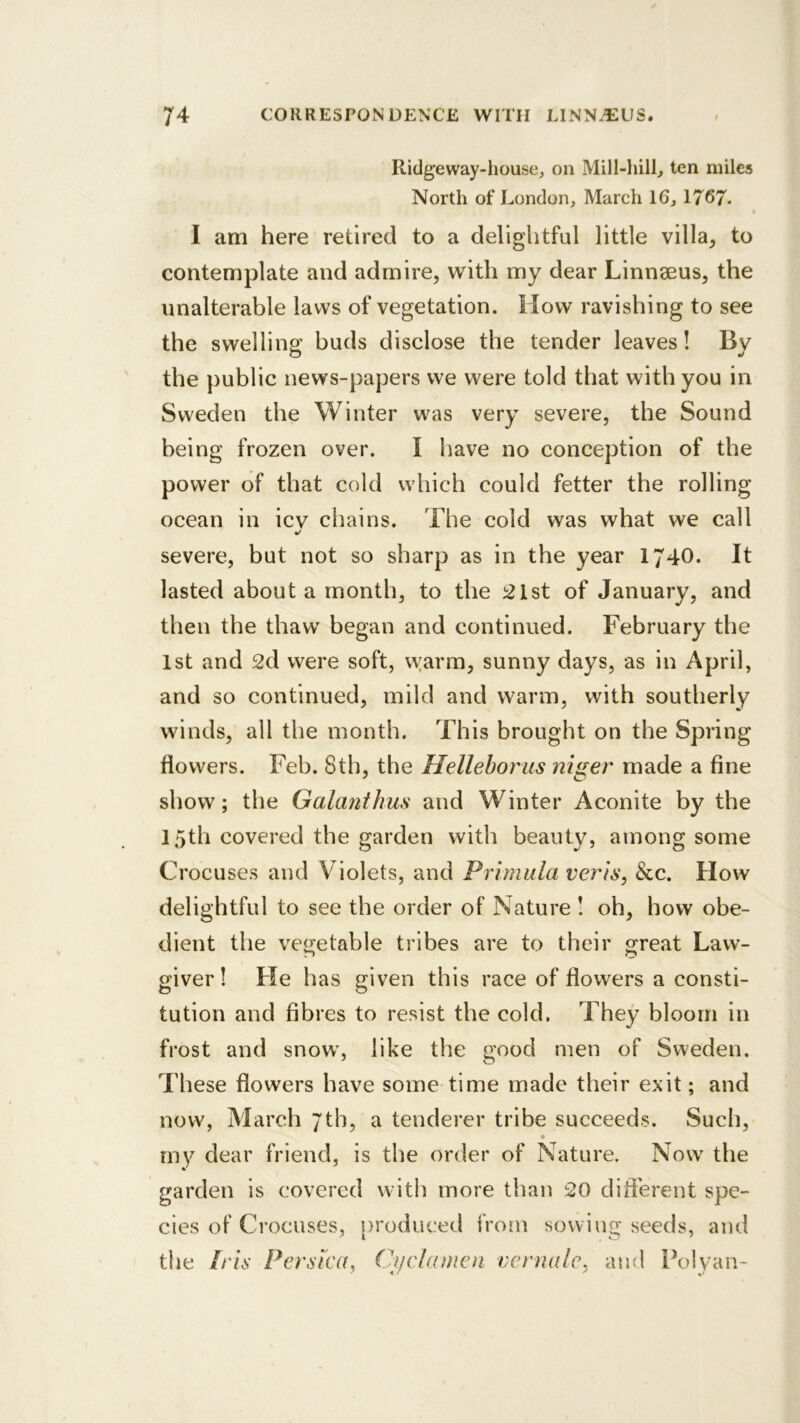 Ridgeway-liouscj on Mill-hill, ten miles North of London, March 16, 1767. « I am here retired to a delightful little villa^ to contemplate and admire, with my dear Linnseus, the unalterable laws of vegetation. How ravishing to see the swelling buds disclose the tender leaves! By the public news-papers we were told that with you in Sweden the Winter was very severe, the Sound being frozen over. I have no conception of the power of that cold which could fetter the rolling ocean in icv chains. The cold was what we call severe, but not so sharp as in the year 1740. It lasted about a month, to the !21st of January, and then the thaw began and continued. February the 1st and 2d were soft, vyarm, sunny days, as in April, and so continued, mild and warm, with southerly winds, all the month. This brought on the Spring flowers. Feb. 8th, the Helleboy'us niger made a fine show; the Galanihus and Winter Aconite by the 15th covered the garden with beauty, among some Crocuses and Violets, and Primula verts, &c. How delightful to see the order of Nature ! oh, how obe- dient the vegetable tribes are to their great Law- giver ! He has given this race of flowers a consti- tution and fibres to resist the cold. They bloom in frost and snow, like the good men of Sweden. These flowers have some time made their exit; and now, March 7th, a tenderer tribe succeeds. Such, rny dear friend, is the order of Nature. Now the garden is covered with more than 20 diflerent spe- cies of Crocuses, produced from sowing seeds, and tlie Iris Persica, Cyclamen vernalc, and Polyan-