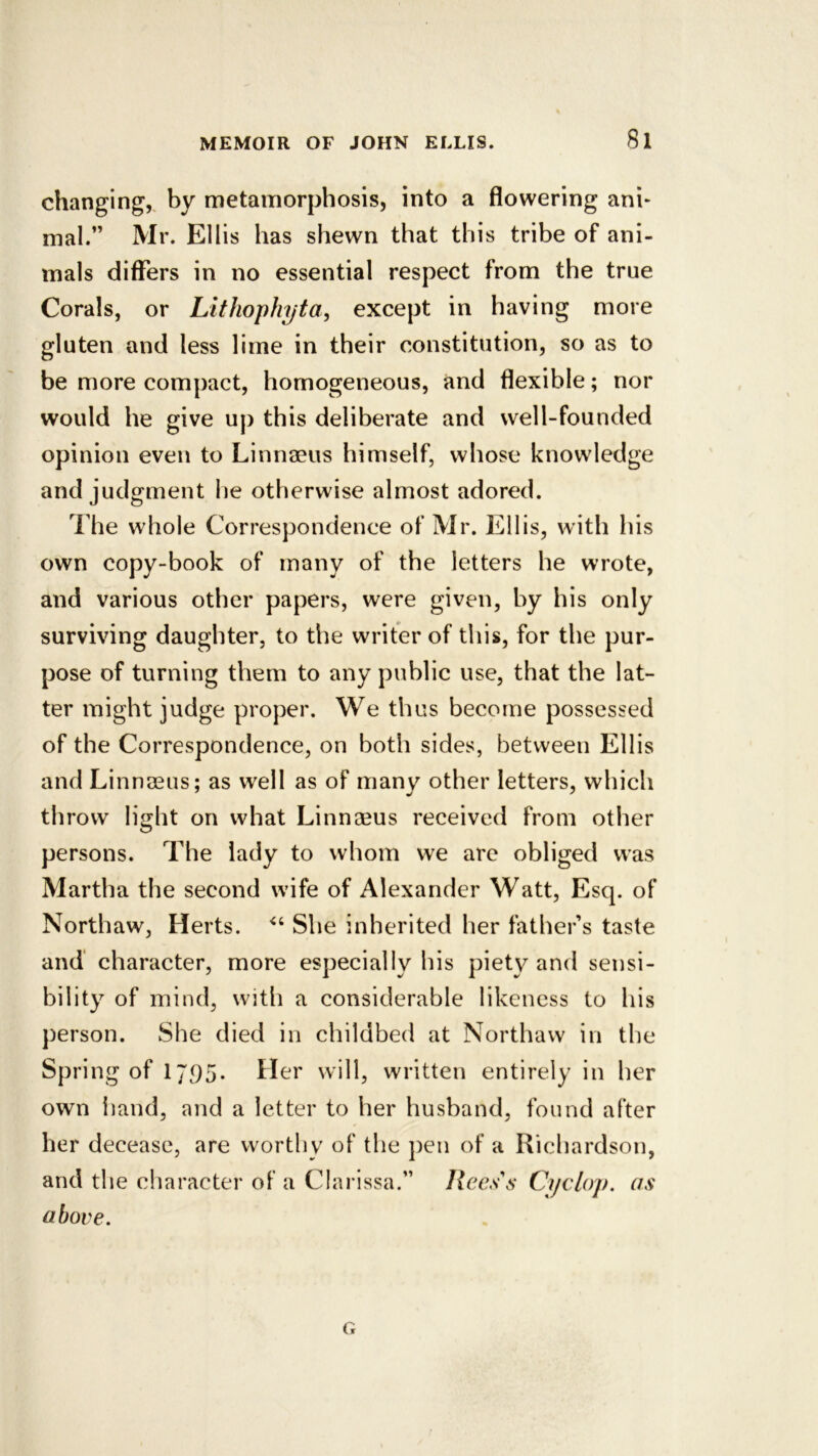 changing,, by metamorphosis, into a flowering ani- mal.” Mr. Ellis has shewn that this tribe of ani- mals differs in no essential respect from the true Corals, or Lithophyta, except in having more gluten and less lime in their constitution, so as to be more compact, homogeneous, and flexible; nor would he give up this deliberate and well-founded opinion even to Linnaeus himself, whose knowledge and judgment he otherwise almost adored. The whole Correspondence of Mr. Ellis, with his own copy-book of many of the letters he wrote, and various other papers, were given, by his only surviving daughter, to the writer of this, for the pur- pose of turning them to any public use, that the lat- ter might judge proper. We thus become possessed of the Correspondence, on both sides, between Ellis and Linnaeus; as well as of many other letters, which throw light on what Linnaeus received from other persons. The lady to whom we arc obliged was Martha the second wdfe of Alexander Watt, Esq. of Northaw, Herts. She inherited her father’s taste and' character, more especially his piety and sensi- bility of mind, with a considerable likeness to his person. She died in childbed at Northaw in the Spring of 17,95. Her will, written entirely in her own hand, and a letter to her husband, found after her decease, are worthy of the pen of a Richardson, and the character of a C!ai*!ssa.” Rees\s Cyclop, as above.