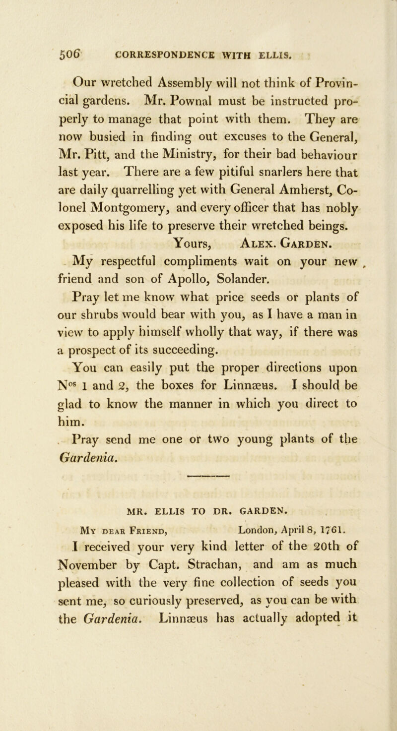 Our wretched Assembly will not think of Provin- cial gardens. Mr. Pownal must be instructed pro- perly to manage that point with them. They are now busied in finding out excuses to the General, Mr. Pitt, and the Ministry, for their bad behaviour last year. There are a few pitiful snarlers here that are daily quarrelling yet with General Amherst, Co- lonel Montgomery, and every officer that has nobly exposed his life to preserve their wretched beings. Yours, Alex. Garden. . My respectful compliments wait on your new , friend and son of Apollo, Solander. Pray let me know what price seeds or plants of our shrubs would bear with you, as I have a man in view to apply himself wholly that way, if there was a prospect of its succeeding. You can easily put the proper directions upon N®® 1 and 2, the boxes for Linnaeus. I should be glad to know the manner in which you direct to him. Pray send me one or two young plants of the Gardenia. MR. ELLIS TO DR. GARDEN. My dear Friend, London, April 8, 1761. 1 received your very kind letter of the 20th of November by Capt. Strachan, and am as much pleased with the very fine collection of seeds you sent nie, so curiously preserved, as you can be with the Gardenia. Linnaeus has actually adopted it