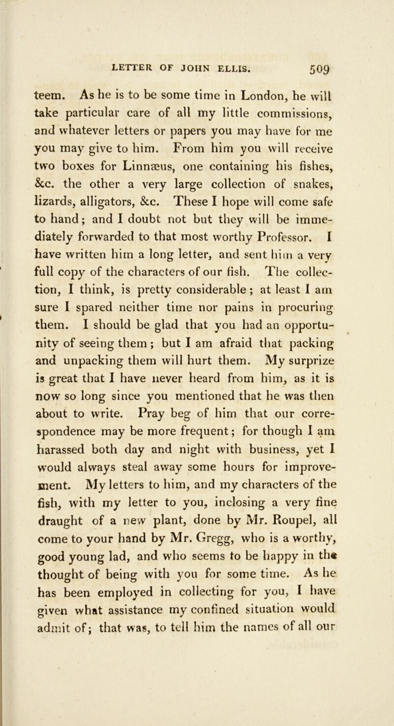 teem. As he is to be some time in London, he will take particular care of all my little commissions, and whatever letters or papers you may have for me you may give to him. From him you will receive two boxes for Linnaeus, one containing his fishes, &c. the other a very large collection of snakes, lizards, alligators, &c. These I hope will come safe to hand; and I doubt not but they will be imme- diately forwarded to that most worthy Professor. I have written him a long letter, and sent him a very full copy of the characters of our fish. The collec- tion, I think, is pretty considerable; at least I am sure 1 spared neither time nor pains in procuring them. I should be glad that you had an opportu- nity of seeing them ; but I am afraid that packing and unpacking them will hurt them. My surprize is great that I have never heard from him, as it is now so long since you mentioned that he was then about to write. Pray beg of him that our corre- spondence may be more frequent; for though I am harassed both day and night wdth business, yet I would always steal away some hours for improve- ment. My letters to him, and my characters of the fish, with my letter to you, inclosing a very fine draught of a new plant, done by Mr. Roupel, all come to your hand by Mr. Gregg, who is a worthy, good young lad, and who seems to be happy in th« thought of being with you for some time. As he has been employed in collecting for you, I have given what assistance my confined situation would admit of; that was, to tell him the names of all our