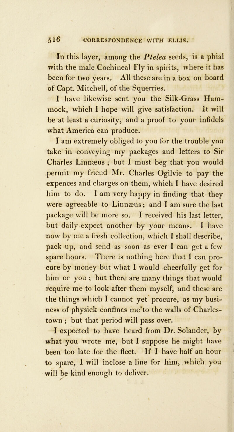 In this layer, among the Ptelea seeds, is a phial with the male Cochineal Fly in spirits, where it has been for two years. All these are in a box on board of Capt. Mitchell, of the Squerries. I have likewise sent you the Silk-Grass Ham- mock, which I hope will give satisfaction. It will be at least a curiosity, and a proof to your infidels what America can produce. I am extremely obliged to you for the trouble you take in conveying my packages and letters to Sir Charles Linnaeus ; but I must beg that you would permit my friend Mr. Charles Ogilvie to pay the expences and charges on them, which I have desired him to do. I am very happy in finding that they w'ere agreeable to Linnaeus; and I am sure the last package will be more so. I received his last letter, but daily expect another by your means. 1 have now by me a fresh collection, which I shall describe, pack up, and send as soon as ever I can get a few spare hours. There is nothing here that I can pro- cure by money but what I would cheerfully get for him or you ; but there are many things that would require me to look after them myself, and these are the things w'hich I cannot yet procure, as my busi- ness of physick confines me*to the walls of Charles- town ; but that period will pass over. I expected to have heard from Dr. Solander, by what you wrote me, but I suppose he might have been too late for the fleet. If 1 have half an hour to spare, I will inclose a line for him, which you will be kind enough to deliver.