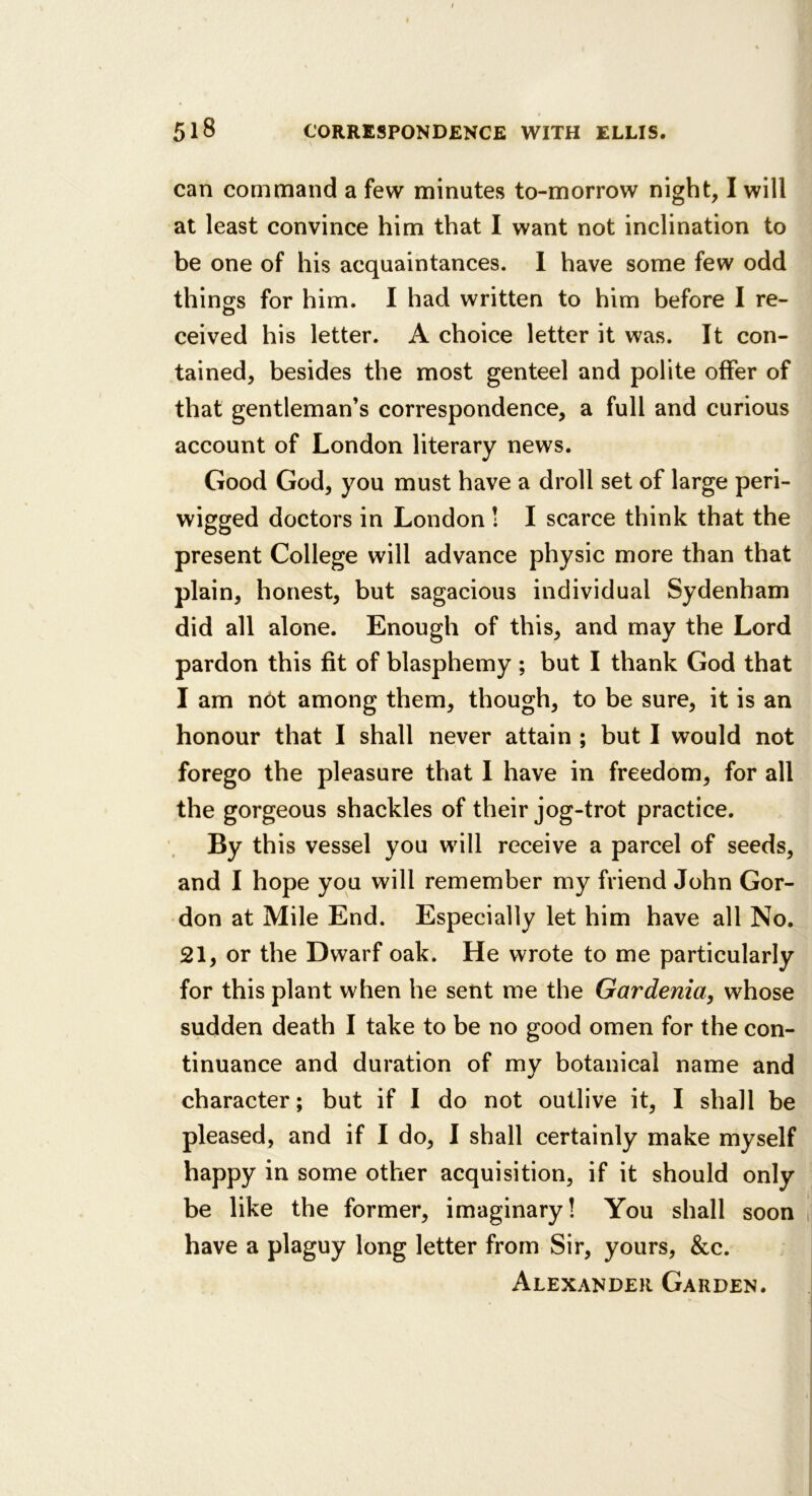 can command a few minutes to-morrow night, I will at least convince him that I want not inclination to be one of his acquaintances. 1 have some few odd things for him. I had written to him before I re- ceived his letter. A choice letter it was. It con- tained, besides the most genteel and polite offer of that gentleman’s correspondence, a full and curious account of London literary news. Good God, you must have a droll set of large peri- wigged doctors in London ! I scarce think that the present College will advance physic more than that plain, honest, but sagacious individual Sydenham did all alone. Enough of this, and may the Lord pardon this fit of blasphemy; but I thank God that I am not among them, though, to be sure, it is an honour that I shall never attain ; but I would not forego the pleasure that I have in freedom, for all the gorgeous shackles of their jog-trot practice. By this vessel you will receive a parcel of seeds, and I hope you will remember my friend John Gor- don at Mile End. Especially let him have all No. 21, or the Dwarf oak. He wrote to me particularly for this plant when he sent me the Gardenia, whose sudden death I take to be no good omen for the con- tinuance and duration of my botanical name and character; but if I do not outlive it, I shall be pleased, and if I do, I shall certainly make myself happy in some other acquisition, if it should only be like the former, imaginary! You shall soon have a plaguy long letter from Sir, yours, &c. Alexander Garden.