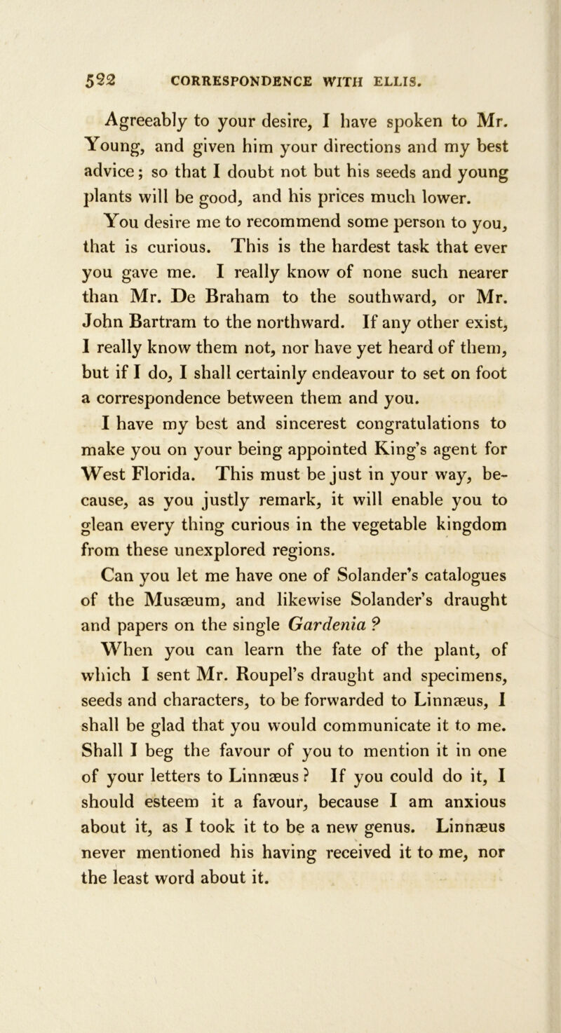 Agreeably to your desire, I have spoken to Mr. Young, and given him your directions and my best advice; so that I doubt not but his seeds and young plants will be good, and his prices much lower. You desire me to recommend some person to you, that is curious. This is the hardest task that ever you gave me. I really know of none such nearer than Mr. De Braham to the southward, or Mr. John Bartram to the northward. If any other exist, I really know them not, nor have yet heard of them, but if I do, I shall certainly endeavour to set on foot a correspondence between them and you. I have my best and sincerest congratulations to make you on your being appointed King’s agent for West Florida. This must be just in your way, be- cause, as you justly remark, it will enable you to glean every thing curious in the vegetable kingdom from these unexplored regions. Can you let me have one of Solander’s catalogues of the Musaeum, and likewise Solander’s draught and papers on the single Gardenia ? When you can learn the fate of the plant, of which I sent Mr. Roupel’s draught and specimens, seeds and characters, to be forwarded to Linnaeus, 1 shall be glad that you would communicate it to me. Shall I beg the favour of you to mention it in one of your letters to Linnaeus ? If you could do it, I should esteem it a favour, because I am anxious about it, as I took it to be a new genus. Linnaeus never mentioned his having received it to me, nor the least word about it.