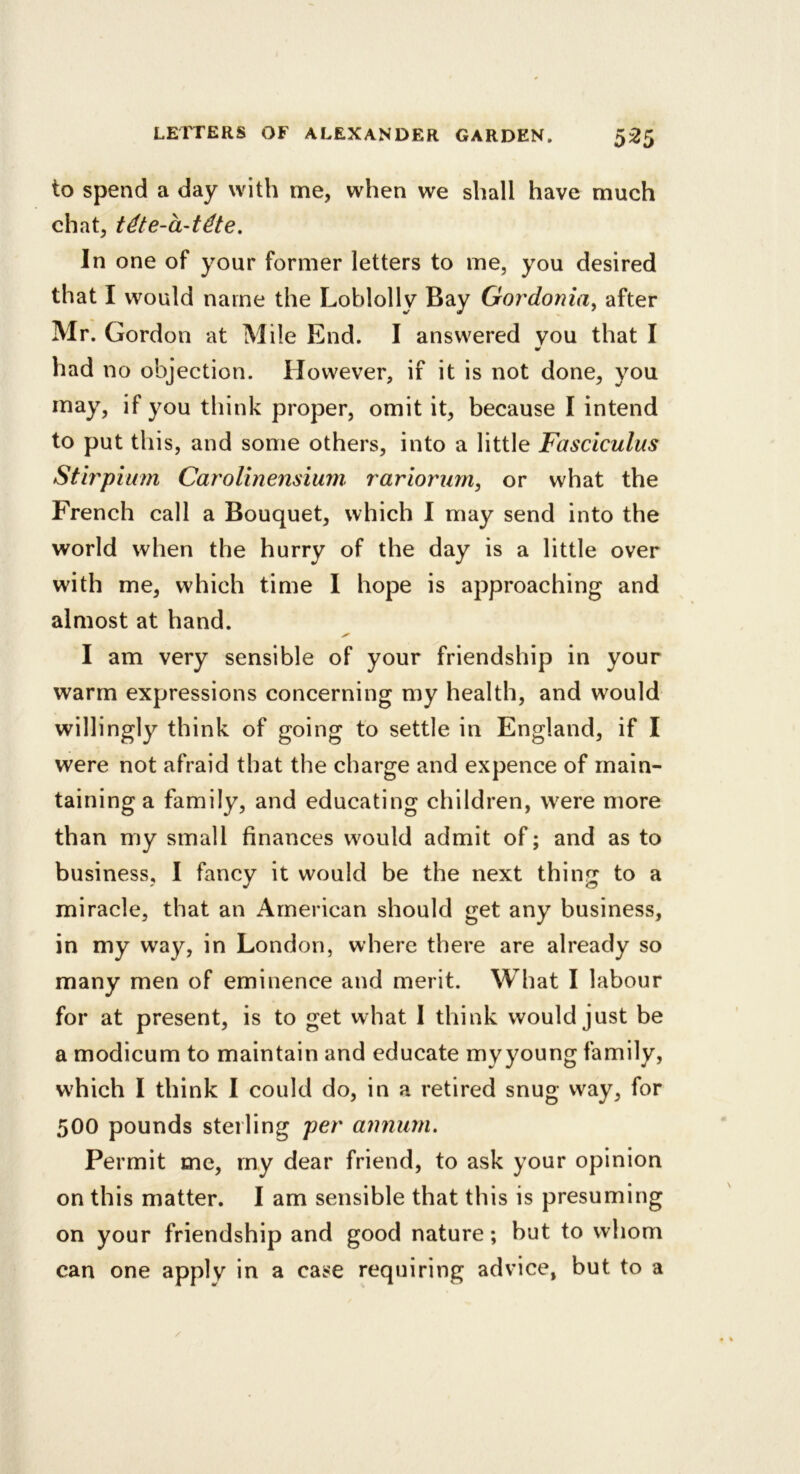 to spend a day with me, when we shall have much chat, t^te-a-tdte. In one of your former letters to me, you desired that I would name the Loblolly Bay Gordonia, after Mr. Gordon at Mile End. I answered you that I had no objection. However, if it is not done, you may, if you think proper, omit it, because I intend to put this, and some others, into a little Fasciculus Stirpium Carolinensiuni rariorurn^ or what the French call a Bouquet, which I may send into the world when the hurry of the day is a little over with me, which time I hope is approaching and almost at hand. I am very sensible of your friendship in your warm expressions concerning my health, and would willingly think of going to settle in England, if I were not afraid that the charge and expence of main- taining a family, and educating children, were more than my small finances would admit of; and as to business, I fancy it would be the next thing to a miracle, that an American should get any business, in my way, in London, where there are already so many men of eminence and merit. What I labour for at present, is to get what I think would just be a modicum to maintain and educate myyoung family, which I think I could do, in a retired snug vvay, for 500 pounds sterling per annum. Permit me, my dear friend, to ask your opinion on this matter. I am sensible that this is presuming on your friendship and good nature; but to whom can one apply in a case requiring advice, but to a