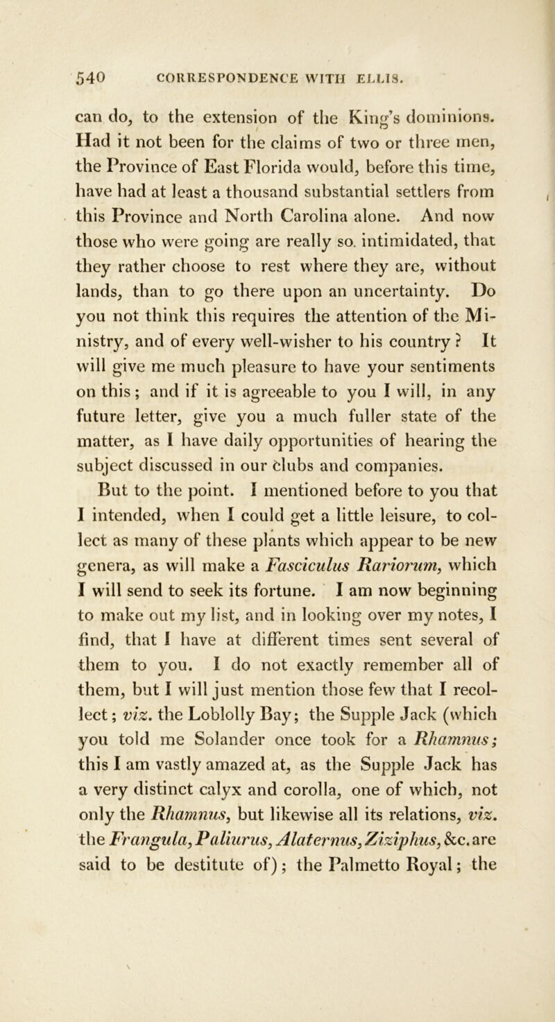 can do, to the extension of the King’s dominions. Had it not been for the claims of two or three men, the Province of East Florida would, before this time, have had at least a thousand substantial settlers from this Province and North Carolina alone. And now those who were going are really so. intimidated, that they rather choose to rest where they are, without lands, than to go there upon an uncertainty. Do you not think this requires the attention of the Mi- nistry, and of every well-wisher to his country ? It will give me much pleasure to have your sentiments on this; and if it is agreeable to you I will, in any future letter, give you a much fuller state of the matter, as I have daily opportunities of hearing the subject discussed in our dubs and companies. But to the point. I mentioned before to you that I intended, when I could get a little leisure, to col- # lect as many of these plants which appear to be new genera, as will make a Fasciculus Rariorum, which I will send to seek its fortune. I am now beginning to make out my list, and in looking over my notes, I find, that 1 have at different times sent several of them to you. I do not exactly remember all of them, but I will just mention those few that I recol- lect ; viz, the Loblolly Bay; the Supple Jack (which you told me Solander once took for a Rhamnus; this I am vastly amazed at, as the Supple Jack has a very distinct calyx and corolla, one of which, not only the Rhammis, but likewise all its relations, viz. the Frangula^ Paliurus, Alaternus^ Ziziphus, &c. are said to be destitute of); the Palmetto Royal; the