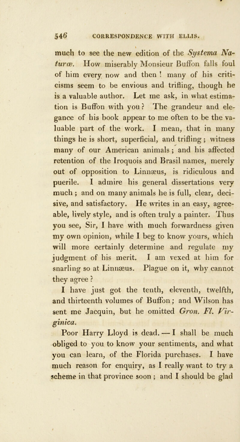 much to see the new edition of the Systerna Na- turae, How miserably Monsieur BufFon falls foul of him every now and then ! many of his criti- cisms seem to be envious and trifling, though he is a valuable author. Let me ask, in what estima- tion is BufFon with you ? The grandeur and ele- gance of his book appear to me often to be the va- luable part of the work. I mean, that in many things he is short, superficial, and trifling; witness many of our American animals ; and his afFected retention of the Iroquois and Brasil names, merely out of opposition to Linnaeus, is ridiculous and puerile. I admire his general dissertations very much ; and on many animals he is full, clear, deci- sive, and satisfactory. He writes in an easy, agree- able, lively style, and is often truly a painter. Thus you see, Sir, I have with much forwardness given my own opinion, while I beg to know yours, which will more certainly determine and regulate my judgment of his merit. I am vexed at him for snarling so at Linnaeus. Plague on it, why cannot they agree ? I have just got the tenth, eleventh, twelfth, and thirteenth volumes of BufFon; and Wilson has sent me Jacquin, but he omitted Gron, FL Fir- ginica. Poor Harry Lloyd is dead. — I shall be much obliged to you to know your sentiments, and what you can learn, of the Florida purchases. I have much reason for enquiry, as I really want to try a scheme in that province soon ; and I should be glad