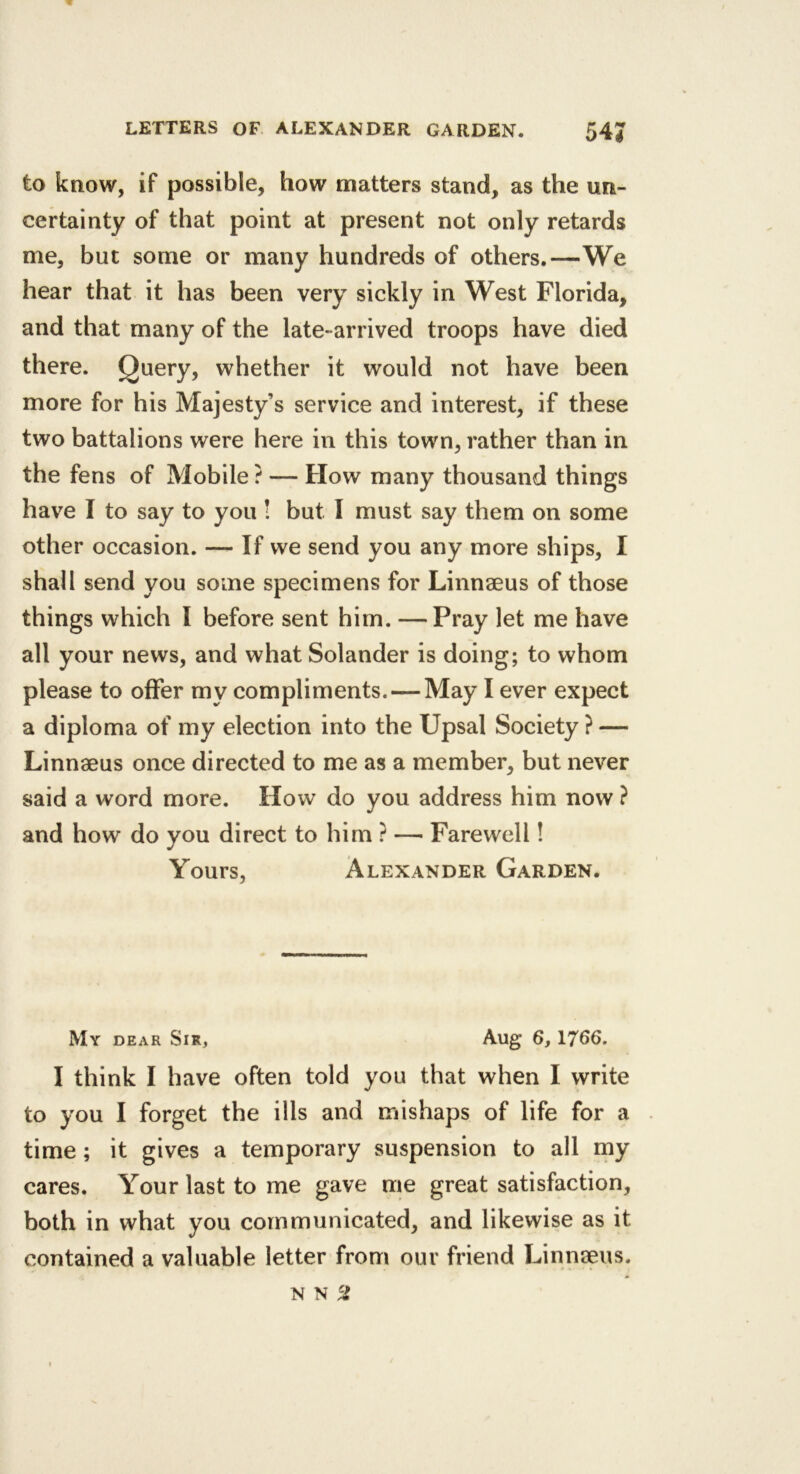 to know, if possible, how matters stand, as the un- certainty of that point at present not only retards me, but some or many hundreds of others.—We hear that it has been very sickly in West Florida, and that many of the late-arrived troops have died there. Query, whether it would not have been more for his Majesty’s service and interest, if these two battalions were here in this town, rather than in the fens of Mobile ? — How many thousand things have I to say to you ! but I must say them on some other occasion. — If we send you any more ships, I shall send you some specimens for Linnaeus of those things which I before sent him. —Pray let me have all your news, and what Solander is doing; to whom please to offer my compliments. — May I ever expect a diploma of my election into the Upsal Society ? — Linnaeus once directed to me as a member, but never said a word more. How do you address him now ? and how do you direct to him ? — Farewell! Yours, Alexander Garden. My dear Sir, Aug 6, 1766. I think I have often told you that when I write to you I forget the ills and mishaps of life for a time; it gives a temporary suspension to all my cares. Your last to me gave me great satisfaction, both in what you communicated, and likewise as it contained a valuable letter from our friend Linnseus. N N 5?