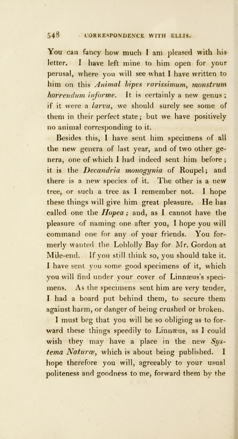 You can fancy how much I am .pleased with hi?i letter. I have left mine to him open for your perusal, where you will see what I have written to him on this Animal hipes rarissimum, monstrum horrendum informe. It is certainly a new genus ; if it were a lai'va, we should surely see some of them in their perfect state; but we have positively no animal corresjjonding to it. Besides this, 1 have sent him specimens of all the new genera of last year, and of two other ge- nera, one of which 1 had indeed sent him before ; it is the Decandria monogynia of Roupel; and there is a new species of it. The other is a new tree, or such a tree as I remember not. I hope these things will give him great pleasure. He has called one the Hopea; and, as I cannot have the pleasure of naming one after you, I hope you will command one for any of your friends. You for- merly wanted the Loblolly Bay for Mr. Gordon at Mile-end. If you still think so, you should take it. I have sent you some good specimens of it, which you will find under your cover of LinnBeus’s speci- mens. As the specimens sent him are very tender, I had a board put behind them, to secure them against harm, or danger of being crushed or broken. I must beg that you will be so obliging as to for- ward these things speedily to Linnseus, as I could wish they may have a place in the new Sys~ tema Naturce, which is about being published. I hope therefore you will, agreeably to your usual politeness and goodness to me, forward them by the