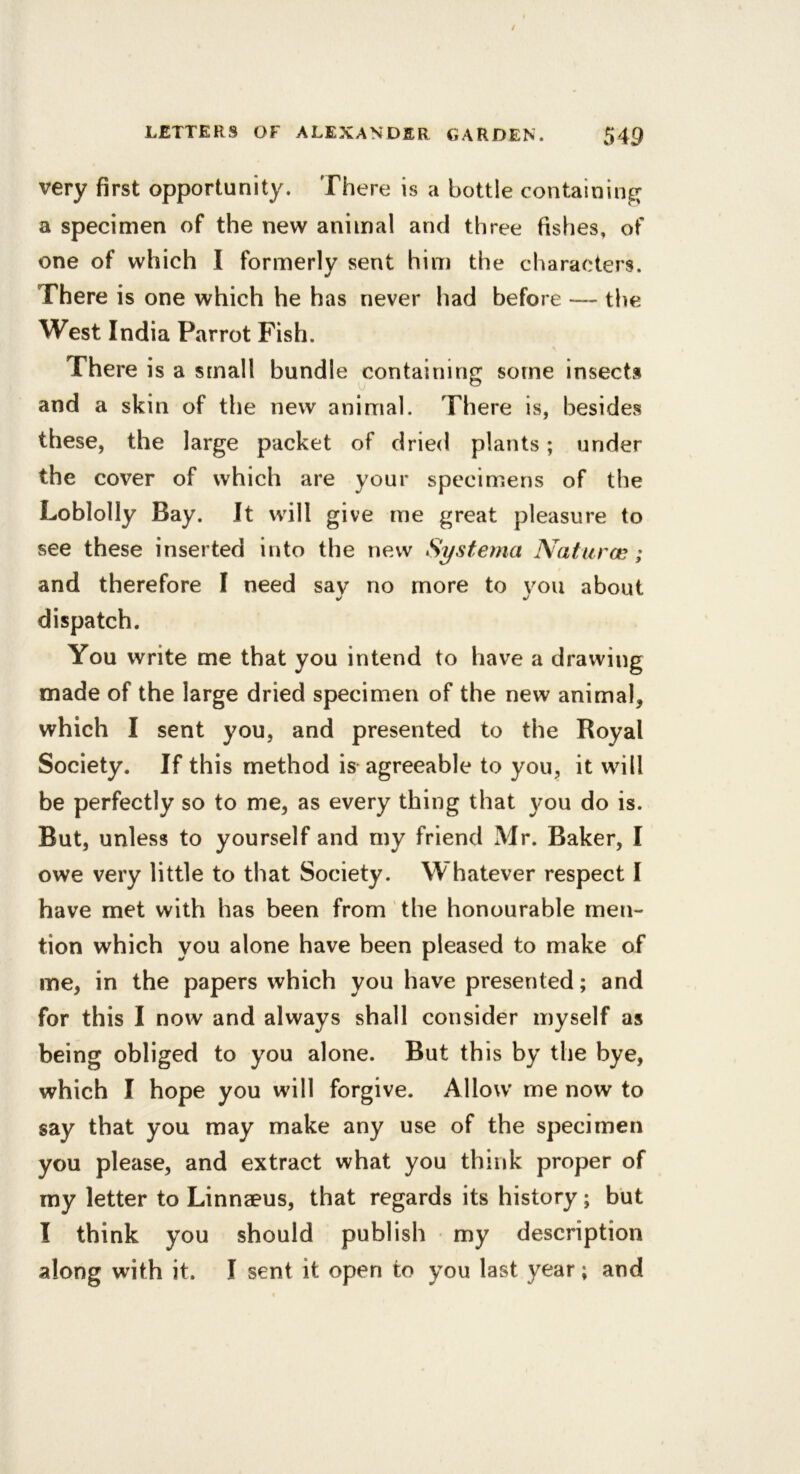 very first opportunity. There is a bottle containin^^ a specimen of the new animal and three fishes, of one of which I formerly sent him the characters. There is one which he has never had before — the West India Parrot Fish. There is a small bundle containing some insects and a skin of the new animal. There is, besides these, the large packet of dried plants; under the cover of which are your specimens of the Loblolly Bay. It will give me great pleasure to see these inserted into the new Systema Naturce; and therefore I need say no more to you about dispatch. You write me that you intend to have a drawing made of the large dried specimen of the new animal, which I sent you, and presented to the Royal Society. If this method is agreeable to you, it will be perfectly so to me, as every thing that you do is. But, unless to yourself and my friend Mr. Baker, I owe very little to that Society. Whatever respect I have met with has been from the honourable men- tion which you alone have been pleased to make of me, in the papers which you have presented; and for this I now and always shall consider myself as being obliged to you alone. But this by the bye, which I hope you will forgive. Allow me now to say that you may make any use of the specimen you please, and extract what you think proper of my letter to Linnaeus, that regards its history; but I think you should publish my description along with it. I sent it open to you last year; and