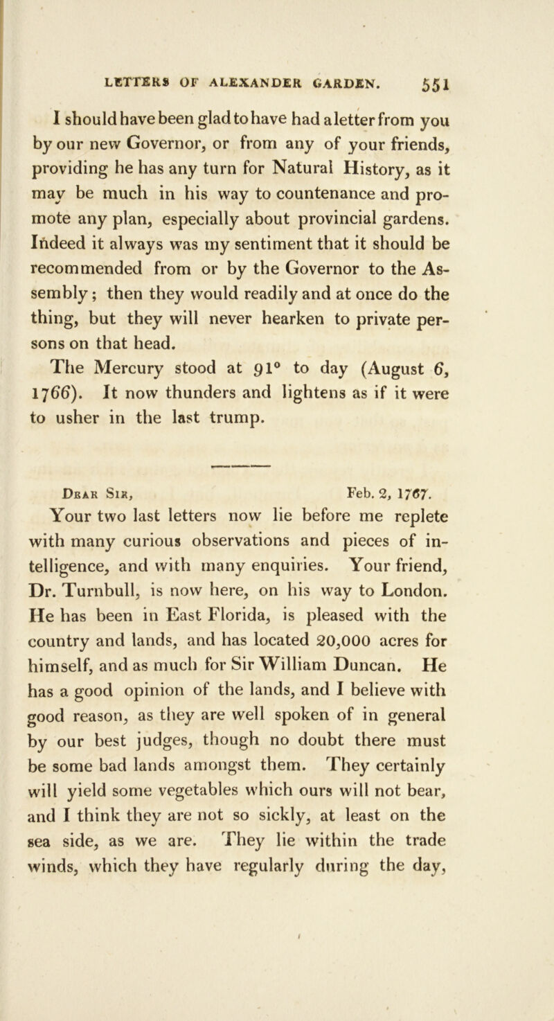 1 should have been glad to have had aletter from you by our new Governor, or from any of your friends, providing he has any turn for Natural History, as it may be much in his way to countenance and pro- mote any plan, especially about provincial gardens. Indeed it always w^as my sentiment that it should be recommended from or by the Governor to the As- sembly ; then they would readily and at once do the thing, but they will never hearken to private per- sons on that head. The Mercury stood at 9I® to day (August 6, 17^d). It now thunders and lightens as if it were to usher in the last trump. Dear Sir, Feb. 2, 17^7. Your two last letters now lie before me replete with many curious observations and pieces of in- telligence, and with many enquiries. Your friend. Dr. Turnbull, is now here, on his way to London. He has been in East Florida, is pleased with the country and lands, and has located 20,000 acres for himself, and as much for Sir William Duncan. He has a good opinion of the lands, and I believe with good reason, as they are well spoken of in general by our best judges, though no doubt there must be some bad lands amongst them. They certainly will yield some vegetables which ours will not bear, and I think they are not so sickly, at least on the sea side, as we are. They lie within the trade winds, which they have regularly during the day, I