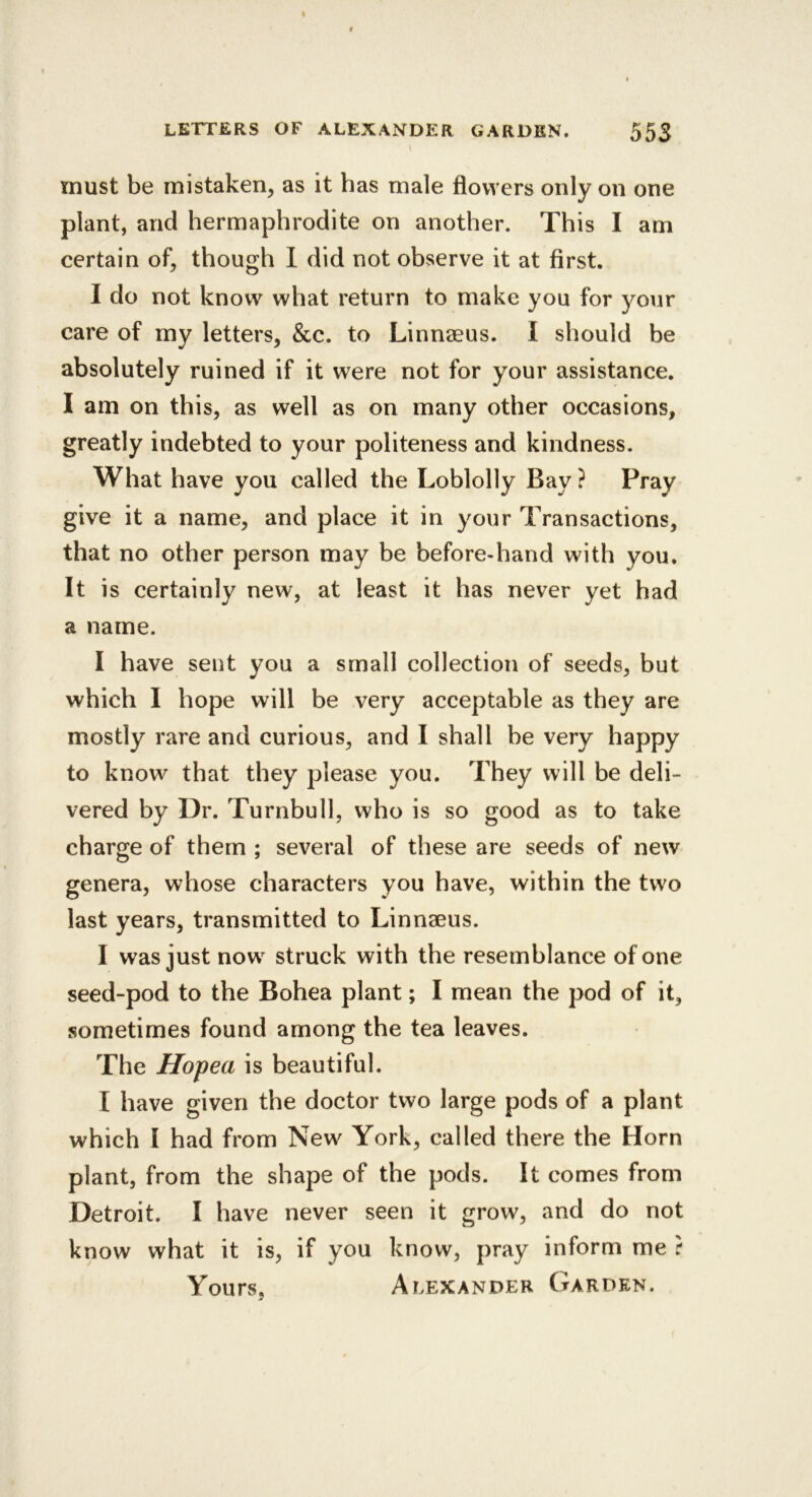 must be mistaken, as it has male flowers only on one plant, and hermaphrodite on another. This I am certain of, though 1 did not observe it at first. I do not know what return to make you for your care of my letters, &c. to Linnseus. I should be absolutely ruined if it were not for your assistance. I am on this, as well as on many other occasions, greatly indebted to your politeness and kindness. What have you called the Loblolly Bay ? Pray give it a name, and place it in your Transactions, that no other person may be before-hand with you. It is certainly new, at least it has never yet had a name. I have sent you a small collection of seeds, but which I hope will be very acceptable as they are mostly rare and curious, and I shall be very happy to know that they please you. They will be deli- vered by Dr. Turnbull, who is so good as to take charge of them ; several of these are seeds of new genera, whose characters you have, within the two last years, transmitted to Linnaeus. I was just now^ struck with the resemblance of one seed-pod to the Bohea plant; I mean the pod of it, sometimes found among the tea leaves. The Hopea is beautiful. I have given the doctor two large pods of a plant which I had from New York, called there the Horn plant, from the shape of the pods. It comes from Detroit. I have never seen it grow, and do not know what it is, if you know, pray inform me r Yours, Alexander Garden.