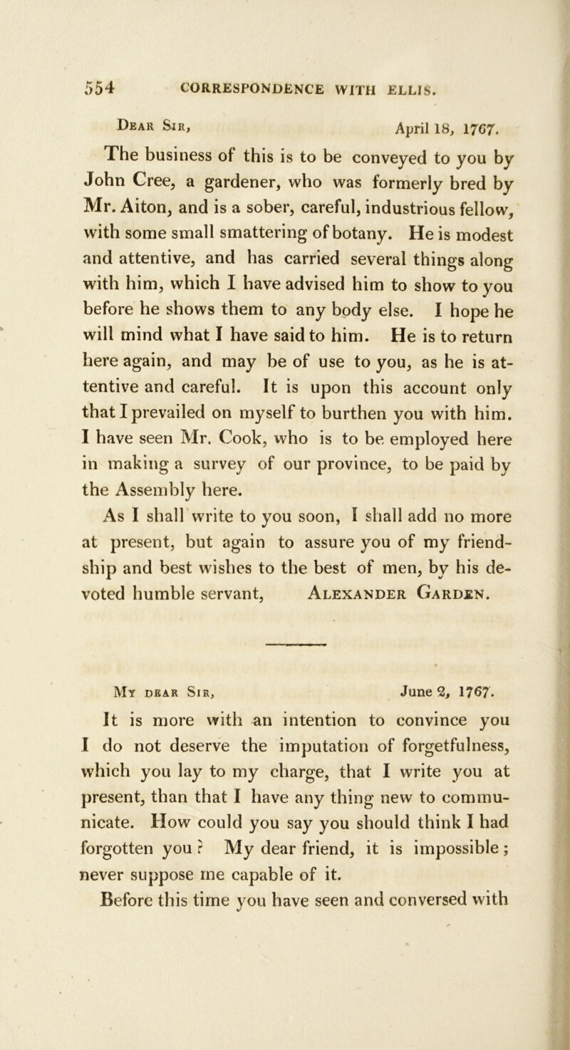 Dear Sjr, April 18, 1767. The busi ness of this is to be conveyed to you by John Cree, a gardener, who was formerly bred by Mr. Alton, and is a sober, careful, industrious fellow, with some small smattering of botany. He is modest and attentive, and has carried several things along with him, which I have advised him to show to you before he shows them to any body else. I hope he will mind what I have said to him. He is to return here again, and may be of use to you, as he is at- tentive and careful. It is upon this account only that I prevailed on myself to burthen you with him. I have seen Mr. Cook, who is to be employed here in making a survey of our province, to be paid by the Assembly here. As I shall write to you soon, I shall add no more at present, but again to assure you of my friend- ship and best wishes to the best of men, by his de- voted humble servant, Alexander Garden. My dear Sir, June 2, 1767. It is more with an intention to convince you I do not deserve the imputation of forgetfulness, which you lay to my charge, that I write you at present, than that I have any thing new to commu- nicate. How could you say you should think I had forgotten you : My dear friend, it is impossible ; never suppose me capable of it. Before this time vou have seen and conversed with