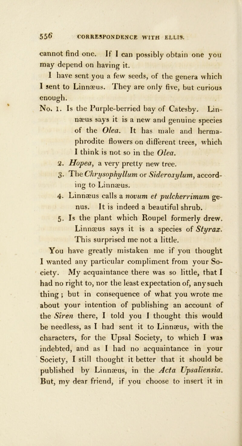 cannot find one. If I can possibly obtain one you may depend on having it. I have sent you a few seeds, of the genera which I sent to Linnaeus. They are only five, but curious enough. No. 1. Is the Purple-berried bay of Catesby. Lin- naeus says it is a new and genuine species of the Olea. It has male and herma- phrodite flowers on different trees, which I think is not so in the Olea, 2. Hopea, a very pretty new tree. 3. ’TheChrysophylliim or Sideroxylum^ accord- ing to Linnaeus. 4. Linnaeus calls a novum et pulcherrimum ge- nus. It is indeed a beautiful shrub. 5. Is the plant which Roupel formerly drew. Linnaeus says it is a species of Styrax, This surprised me not a little. You have greatly mistaken me if you thought I wanted any particular compliment from your So- ciety. My acquaintance there was so little, that I had no right to, nor the least expectation of, any such thing; but in consequence of what you wrote me about your intention of publishing an account of the Siren there, I told you I thought this would be needless, as I had sent it to Linnaeus, with the characters, for the Upsal Society, to which I was indebted, and as I had no acquaintance in your Society, I still thought it better that it should be published by Linnaeus, in the Acta Upsaliensia, But, my dear friend, if you choose to insert it in