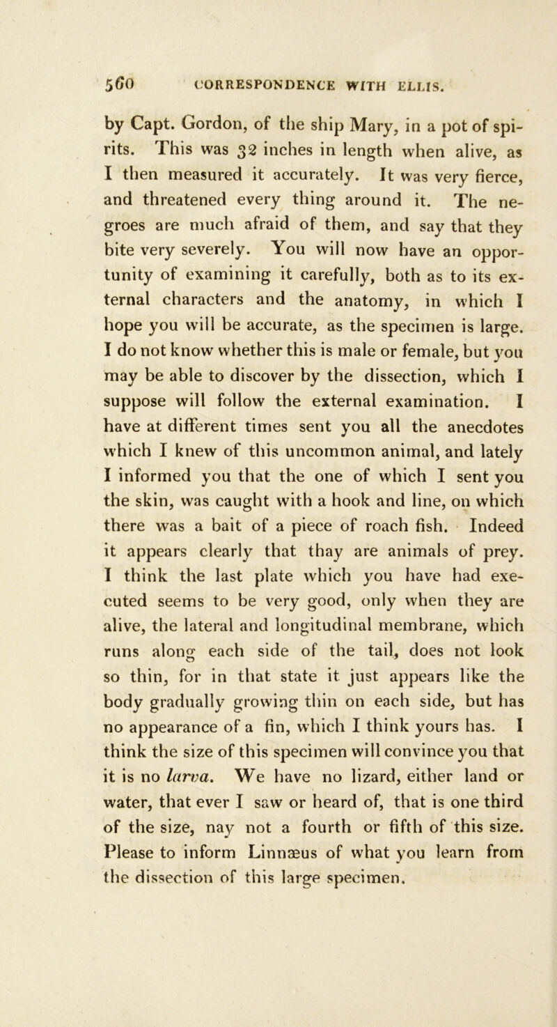 by Capt. Gordon, of the ship Mary, in a pot of spi- rits. This was 32 inches in length when alive, as I then measured it accurately. It was very fierce, and threatened every thing around it. The ne- groes are much afraid of them, and say that they bite very severely. You will now have an oppor- tunity of examining it carefully, both as to its ex- ternal characters and the anatomy, in which I hope you will be accurate, as the specimen is large. I do not know whether this is male or female, but you may be able to discover by the dissection, which I suppose will follow the external examination. I have at different times sent you all the anecdotes which I knew of this uncommon animal, and lately I informed you that the one of which I sent you the skin, was caught with a hook and line, on which there was a bait of a piece of roach fish. Indeed it appears clearly that thay are animals of prey. I think the last plate which you have had exe- cuted seems to be very good, only when they are alive, the lateral and longitudinal membrane, which runs alons: each side of the tail, does not look so thin, for in that state it just appears like the body gradually growing tliin on each side, but has no appearance of a fin, which I think yours has. I think the size of this specimen will convince you that it is no larva. We have no lizard, either land or water, that ever I saw or heard of, that is one third of the size, nay not a fourth or fifth of this size. Please to inform Linnaeus of what you learn from the dissection of this large specimen.