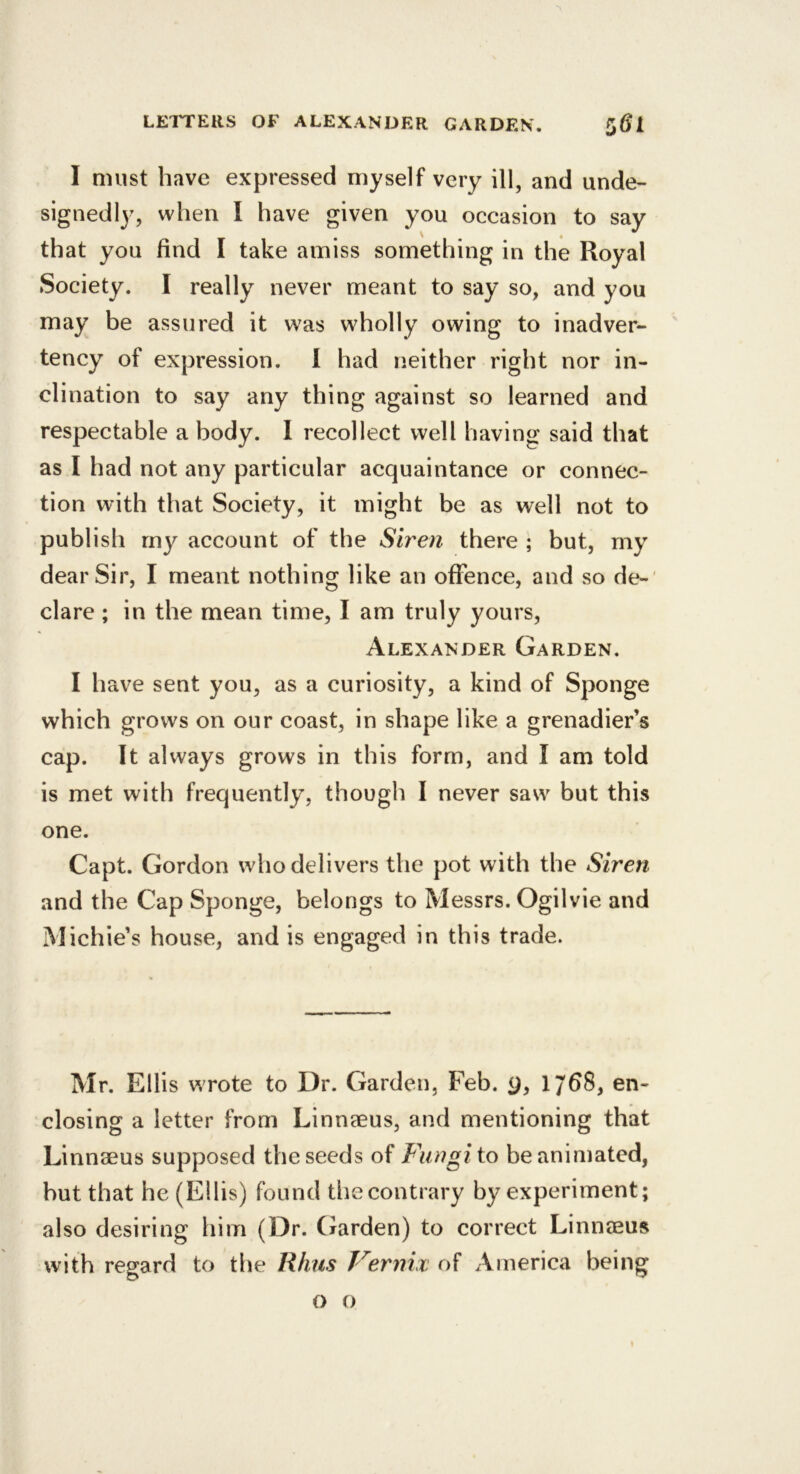 I must have expressed myself very ill, and unde- signedly, when I have given you occasion to say that you find I take amiss something in the Royal Society. I really never meant to say so, and you may be assured it was wholly owing to inadver- tency of expression. 1 had neither right nor in- clination to say any thing against so learned and respectable a body. I recollect well having said that as I had not any particular acquaintance or connec- tion with that Society, it might be as well not to publish my account of the Siren there ; but, my dear Sir, I meant nothing like an offence, and so de-' dare; in the mean time, I am truly yours, Alexander Garden. I have sent you, as a curiosity, a kind of Sponge which grows on our coast, in shape like a grenadier’s cap. It always grows in this form, and I am told is met with frequently, though I never saw but this one. Capt. Gordon who delivers the pot with the Siren and the Cap Sponge, belongs to Messrs. Ogilvie and Michie’s house, and is engaged in this trade. Mr. Ellis wrote to Dr. Garden, Feb. 9, 17^8, en- closing a letter from Linnaeus, and mentioning that Linnaeus supposed the seeds of Fungi to be animated, but that he (Ellis) found thecontrary by experiment; also desiring him (Dr. Garden) to correct Linnaeus with regard to the Rhus Vernix of America being o o