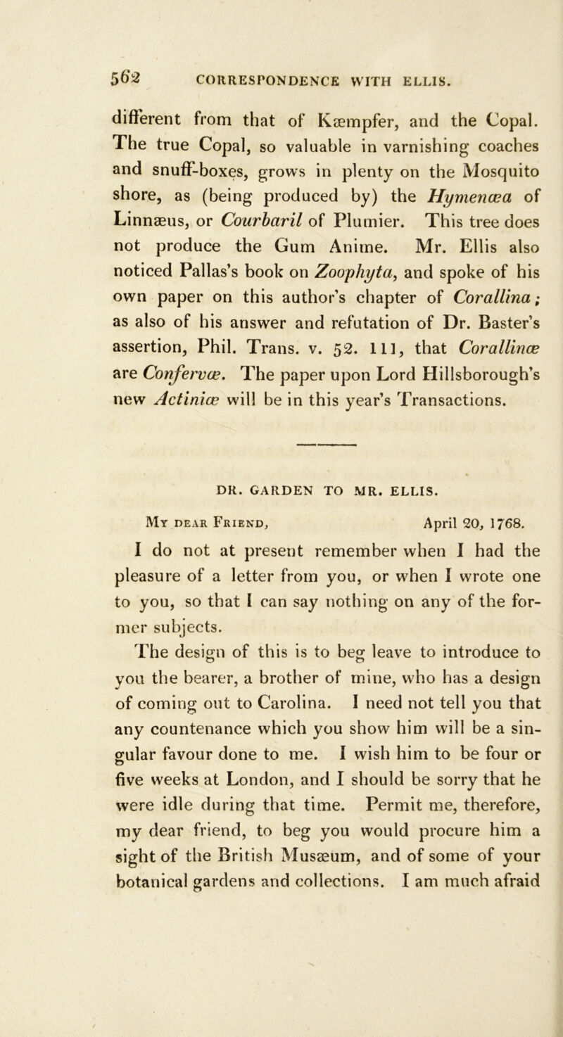 diflferent from that of Kciempfer, and the Copal. The true Copal, so valuable in varnishing coaches and snuff-boxes, grows in plenty on the Mosquito shore, as (being produced by) the Hymencea of Linnaeus, or Courbaril of Plumier. This tree does not produce the Gum Anime. Mr. Ellis also noticed Pallas’s book on Zoophyta^ and spoke of his own paper on this author’s chapter of CoraUina; as also of his answer and refutation of Dr. Raster’s assertion, Phil. Trans, v. 52. Ill, that Corallince are Confervoe, The paper upon Lord Hillsborough’s new Actinice will be in this year’s Transactions. DR. GARDEN TO MR. ELLIS. My dear Friend, April 20, 1768. I do not at present remember when I had the pleasure of a letter from you, or when I wrote one to you, so that I can say nothing on any of the for- mer subjects. The design of this is to beg leave to introduce to you the bearer, a brother of mine, who has a design of coming out to Carolina. I need not tell you that any countenance which you show him will be a sin- gular favour done to me. I wish him to be four or five weeks at London, and I should be sorry that he were idle during that time. Permit me, therefore, my dear friend, to beg you would procure him a sight of the British Musaeum, and of some of your