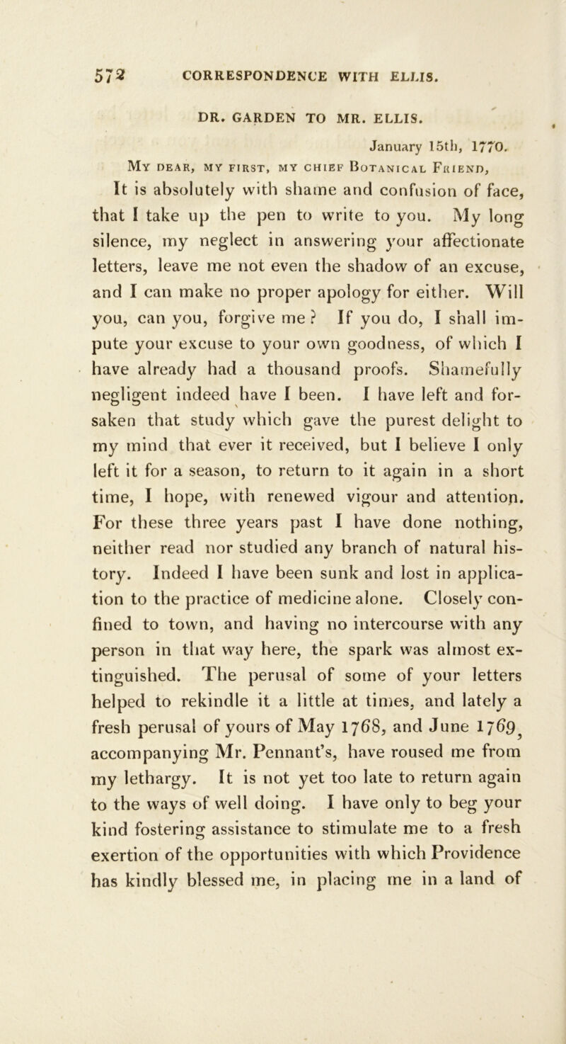 DR. GARDEN TO MR. ELLIS. January 15th, 1770. My dear, my first, my chief Botanical Friend, It is absolutely with shame and confusion of face, that 1 take up the pen to write to you. My long silence, my neglect in answering your affectionate letters, leave me not even the shadow of an excuse, • and I can make no proper apology for either. Will you, can you, forgive me If you do, I shall im- pute your excuse to your own goodness, of which I have already had a thousand proofs. Shamefully negligent indeed have I been. I have left and for- saken that study which gave the purest delight to my mind that ever it received, but I believe I only left it for a season, to return to it again in a short time, I hope, with renewed vigour and attention. For these three years past I have done nothing, neither read nor studied any branch of natural his- tory. Indeed I have been sunk and lost in applica- tion to the practice of medicine alone. Closely con- fined to town, and having no intercourse with any person in that way here, the spark was almost ex- tinguished. The perusal of some of your letters helped to rekindle it a little at times, and lately a fresh perusal of yours of May 1768, and June 17^9, accompanying Mr. Pennant’s, have roused me from my lethargy. It is not yet too late to return again to the ways of well doing. I have only to beg your kind fostering assistance to stimulate me to a fresh exertion of the opportunities with which Providence has kindly blessed me, in placing me in a land of