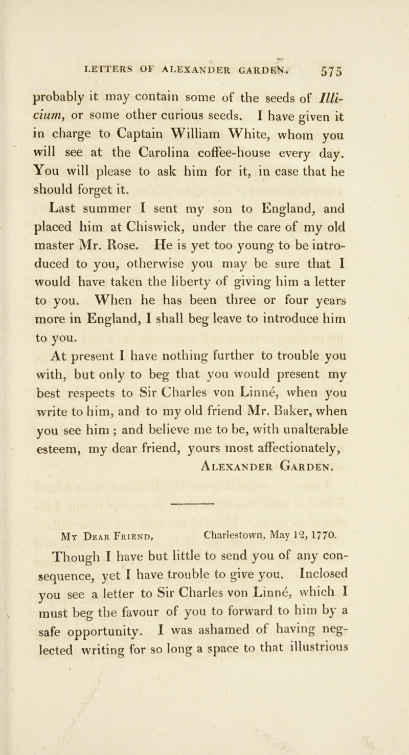 probably it may contain some of the seeds of Illi- cium, or some other curious seeds. I have given it in charge to Captain William White, whom you will see at the Carolina coffee-house every day. You will please to ask him for it, in case that he should forget it. Last summer I sent my son to England, and placed him at Chiswick, under the care of my old master Mr. Rose. He is yet too young to be intro- duced to you, otherwise you may be sure that I would have taken the liberty of giving him a letter to you. When he has been three or four years more in England, I shall beg leave to introduce him to you. At present I have nothing further to trouble,you with, but only to beg that you would present my best respects to Sir Charles von Linne, when you write to him, and to my old friend Mr. Baker, when you see him ; and believe me to be, with unalterable esteem, my dear friend, yours most affectionately, Alexander Garden. My Dear Friend, Charlestown, May 12, 1770. Though I have but little to send you of any con- sequence, yet I have trouble to give you. Inclosed you see a letter to Sir Charles von Linne, which 1 must beg the favour of you to forward to him by a safe opportunity. I was ashamed of having neg- lected writing for so long a space to that illustrious