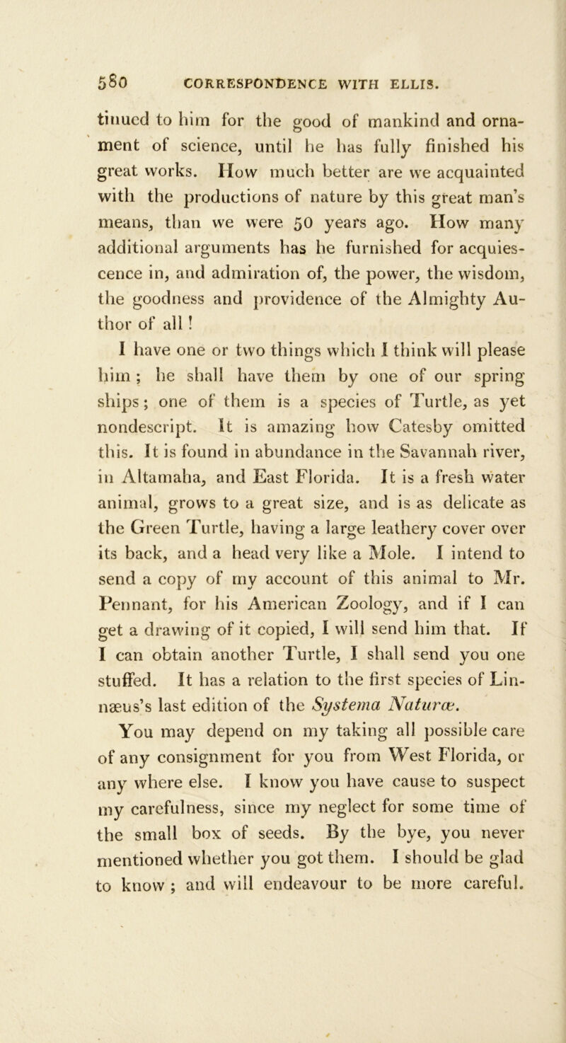 tiiiued to him for the good of mankind and orna- ment of science, until he has fully finished his great works. How much better are we acquainted with the productions of nature by this great man’s means, than we were 50 years ago. How many additional arguments has he furnished for acquies- cence in, and admiration of, the power, the wisdom, the goodness and providence of the Almighty Au- thor of all! I have one or two things which 1 think will please him; he shall have them by one of our spring ships; one of them is a species of Turtle, as yet nondescript. It is amazing how Catesby omitted th is. It is found in abundance in the Savannah river, in Altarnaha, and East Florida. It is a fresh water animal, grows to a great size, and is as delicate as the Green Turtle, having a large leathery cover over its back, and a head very like a Mole. I intend to send a copy of my account of this animal to Mr. Pennant, for his American Zoology, and if I can get a drawing of it copied, I will send him that. If I can obtain another Turtle, I shall send you one stuffed. It has a relation to the first species of Lin- naeus’s last edition of the Systema Naturce. You may depend on my taking all possible care of any consignment for you from West Florida, or any where else. I know you have cause to suspect my carefulness, since my neglect for some time of the small box of seeds. By the bye, you never mentioned whether you got them. I should be glad to know ; and will endeavour to be more careful.