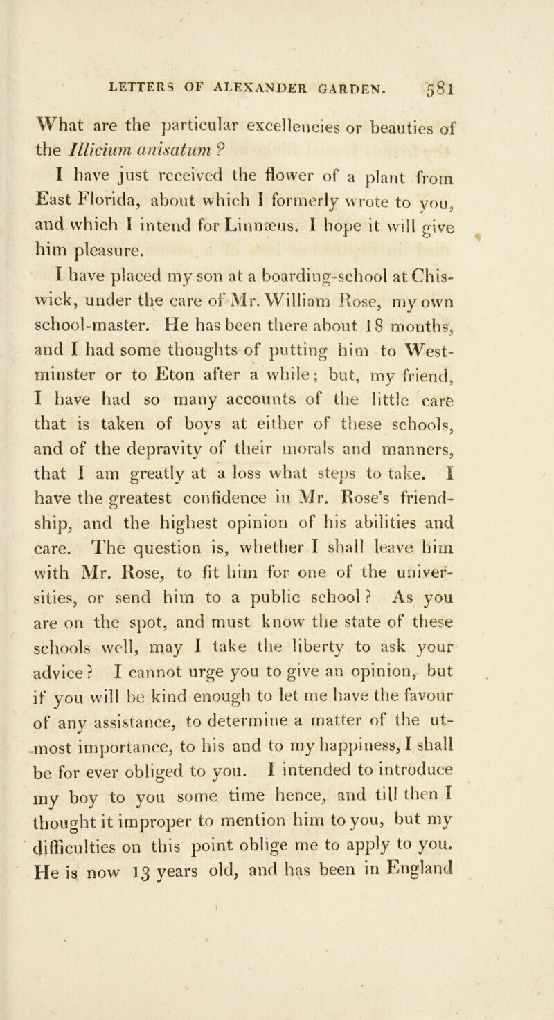 What are the particular excellencies or beauties of the IlUcium anisatum ? I have just received the flower of a plant from East Florida, about which I formerly wrote to vou, and which 1 intend for Linnaeus. 1 hope it will give him pleasure. I have placed my son at a boarding-school at Chis- wick, under the care of Mr. William Hose, my own school-master. He has been thereabout 18 months, and I had some thoughts of putting him to West- minster or to Eton after a while; but, my friend, I have had so many accounts of the little care that is taken of boys at either of these schools, and of the depravitv of their morals and manners, that I am greatly at a loss what ste])s to take. I have the s’roatest confidence in Mr. Rose’s friend- ship, and the highest opinion of his abilities and care. The question is, whether I shall leave him with Mr. Rose, to fit him for one of the univer- sities, or send him to a public school ? As you are on the spot, and must know the state of these schools well, may I take the liberty to ask your advice? I cannot urge you to give an opinion,^ but if you will be kind enough to let me have the favour of any assistance, to determine a matter of the ut- -rnost importance, to his and to my happiness, I shall be for ever obliged to you. 1 intended to introduce my boy to you some time hence, and till then I thought it improper to mention him to you, but my difficulties on this point oblige me to apply to you. He is now 13 years old, and has been in England t