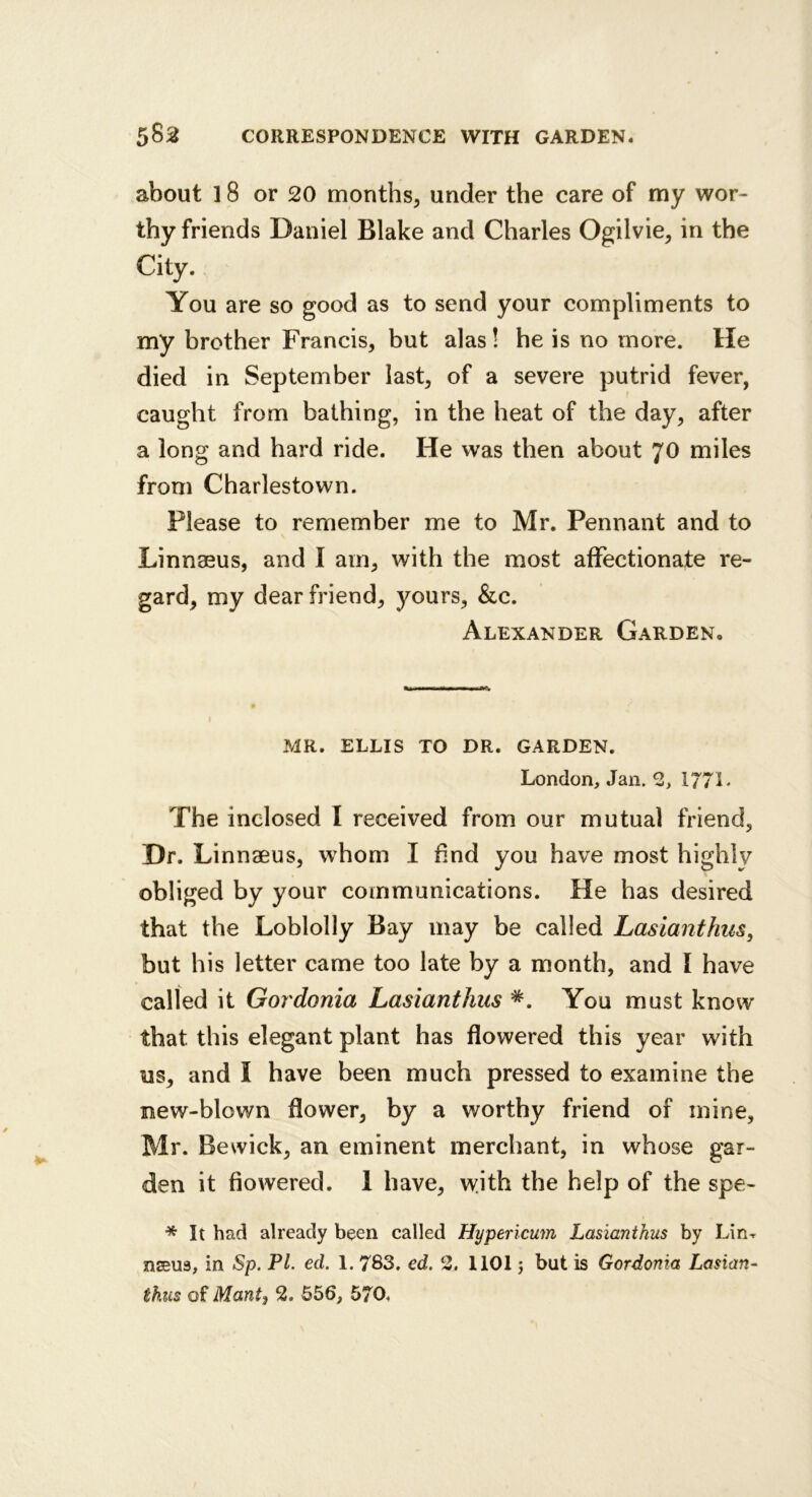 about 18 or 20 months, under the care of my wor- thy friends Daniel Blake and Charles Ogilvie, in the City. You are so good as to send your compliments to my brother Francis, but alas! he is no more. He died in September last, of a severe putrid fever, caught from bathing, in the heat of the day, after a long and hard ride. He was then about 70 miles from Charlestown. Please to remember me to Mr. Pennant and to Linnaeus, and I am, with the most affectionate re- gard, my dear friend, yours, &c. Alexander Garden, MR. ELLIS TO DR. GARDEN. London, Jan. 2, 1/71• The inclosed I received from our mutual friend, Dr. Linnaeus, whom I hnd you have most highlv obliged by your communications. He has desired that the Loblolly Bay may be called Lasianthiis, but his letter came too late by a month, and I have called it Gordonia Lasianthiis *. You must know that this elegant plant has flowered this year with us, and I have been much pressed to examine the new-blown flower, by a worthy friend of mine, Mr. Bewick, an eminent merchant, in whose gar- den it flowered. 1 have, \yith the help of the spe- * It had already been called Hypericum Lasianthus by Lin-r nseus, in Sp. PL ed. 1. 783. ed. 2. 1101 j but is Gordonia Lasian- thus of Manti 2. 556, 570,