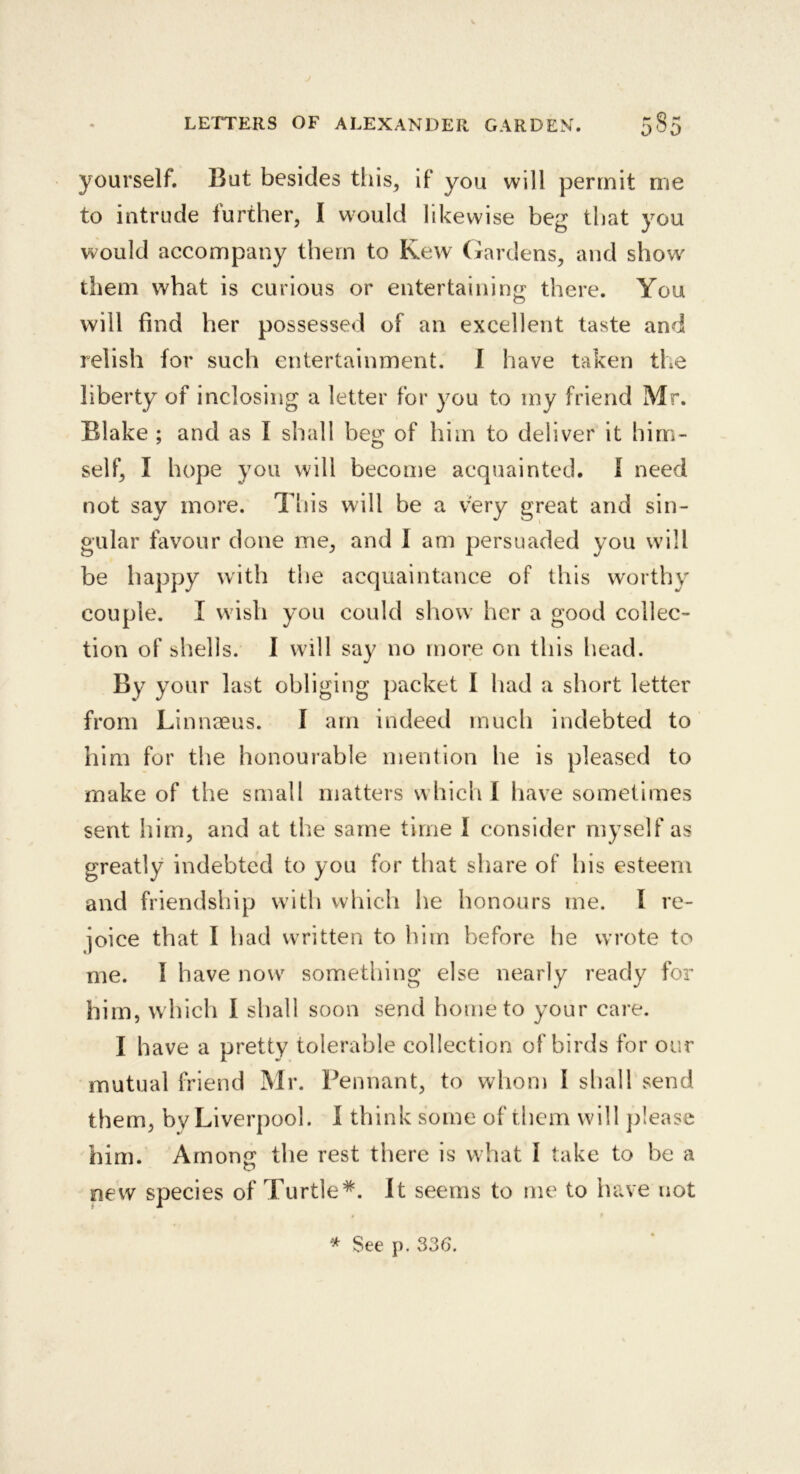 yourself. But besides this, if you will permit me to intrude further, I w^ould likewise beg that you would accompany them to Kew (xardens, and show' them what is curious or entertaining there. You will find her possessed of an excellent taste and relish for such entertainment. 1 have taken the liberty of inclosing a letter for you to my friend Mr. Blake ; and as I shall beg of him to deliver it him- self, I hope you will become acquainted, I need not say more. Tliis will be a very great and sin- gular favour done me, and 1 am persuaded you will be happy with the acquaintance of this worthy couple. I wish you could show her a good collec- tion of shells. I will say no more on this head. By your last obliging packet I had a short letter from Linnaeus. I am indeed much indebted to him for the honourable mention he is pleased to make of the small matters which I have sometimes sent him, and at the same time I consider myself as greatly indebted to you for that share of his esteem and friendship with which he honours me. I re- joice that I had written to him before he wrote to me. I have now something else nearly ready for him, which 1 shall soon send home to your care. I have a pretty tolerable collection of birds for our mutual friend Mr. Pennant, to whom I sliall send them, by Liverpool. 1 think some of them will ])!ease him. Among the rest there is what I take to be a new species of Turtle*. It seems to me to have not * See p. 336.