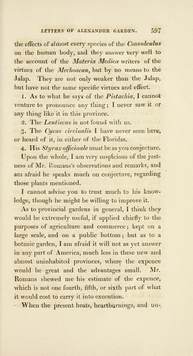 the effects of almost every sj^ecies of the Convolvulus on the human body, and they answer very well to the account of the Materia Medica writers of the virtues of the Mechoacan^ but by no means to the Jalap. They are not only weaker than the Jalap, but have not the same specific virtues and effect. 1. As to what he says of the Pistachia, I cannot venture to pronounce any thing; I never saw it or any thing like it in this province. 3^. he JLjOntu^ is not found wi th us. 3* The Cycas circinaUs 1 have never seen here, or heard of it, in either of the Floridas. 4. His Sty rax officinale must be as you conjecture. Upon the whole, I am very suspicious of the just- ness of Mr. Homans’s observations and remarks, and am afraid he speaks much on conjecture, regarding those plants mentioned. I cannot advise you to trust much to his know- ledge, though he might be willing to improve it. As to provincial gardens in general, I think they w’ould be extremely useful, if applied chiefly to the purposes of agriculture and commerce; kept on a large scale, and on a public bottom ; .but as to a botanic garden, I am afraid it will not as yet answer in any part of America, much less in these new and almost uninhabited provinces, where the expence would be great and the advantages small. Mr. Romans shewed me his estimate of the expence, which is not one fourth, fifth, or sixth })art of w hat it would cost to carrv it into execution. - When the present heats, heartburnings, and un-