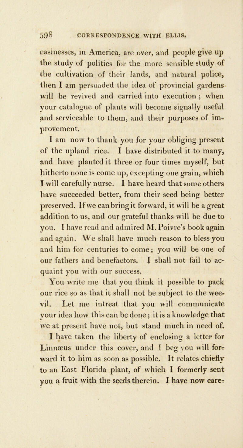 easinesses, in America, are over, and people give up the study of politics for the more sensible study of the cultivation of their lands, and natural police, then I am persuaded the idea of provincial gardens will be revived and carried into execution ; when your catalogue of plants will become signally useful and serviceable to them, and their purposes of im- provement. I am now to thank you for your obliging present of the upland rice. I have distributed it to many, and have planted it three or four times myself, but hitherto none is come up, excepting one grain, which I will carefullv nurse. I have heard that some others have succeeded better, from their seed being better preserved. If we can bring it forward, it will be a great addition to us, and our grateful thanks will be due to you. I have read and admired M. Poivre’s book again and again. We shall have much reason to bless you and him for centuries to come; you will be one of our fathers and benefactors, I shall not fail to ac- quaint you with our success. You write me that you think it possible to pack our rice so as that it shall not be subject to the wee- vil. Let me intreat that you will communicate your idea how this can be done; it is a knowledge that we at present have not, but stand much in need of. I have taken the liberty of enclosing a letter for Linneeus under this cover, and I beg you will for- ward it to him as soon as possible. It relates chiefly to an East Florida plant, of which I formerly sent you a fruit with the seeds therein, I have now care-r