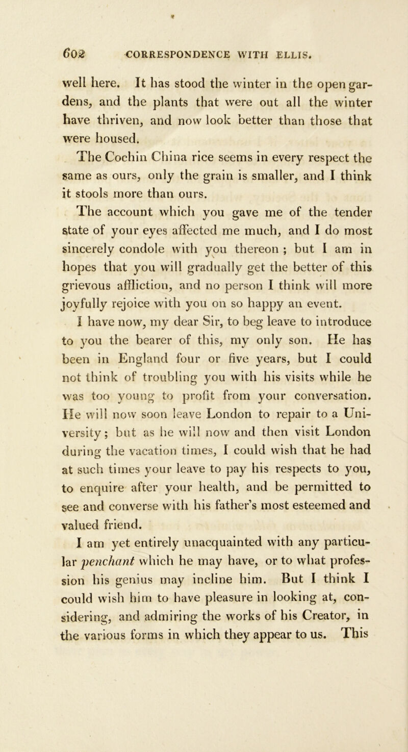 well here. It has stood the winter in the open gar- dens, and the plants that were out all the winter have thriven, and now look better than those that were housed. The Cochin China rice seems in every respect the same as ours, only the grain is smaller, and I think it stools more than ours. The account which you gave me of the tender state of your eyes affected me much, and I do most sincerely condole with you thereon ; but I am in hopes that you will gradually get the better of this grievous affliction, and no person I think will more joyfully rejoice with you on so happy an event. I have now, my dear Sir, to beg leave to introduce to you the bearer of this, my only son. He has been in England four or five years, but I could not think of troubling you with his visits while he was too young to profit from your conversation. He will now soon leave London to repair to a Uni- versity ; but as lie will now and then visit London during the vacation times, I could wish that he had at such times your leave to pay his respects to you, to enquire after your health, and be permitted to see and converse with his father’s most esteemed and valued friend. I am yet entirely unacquainted with any particu- lar penchant which he may have, or to what profes- sion his genius may incline him. But I think I could wish him to have pleasure in looking at, con- sidering, and admiring the works of his Creator, in tlie various forms in which they appear to us. This