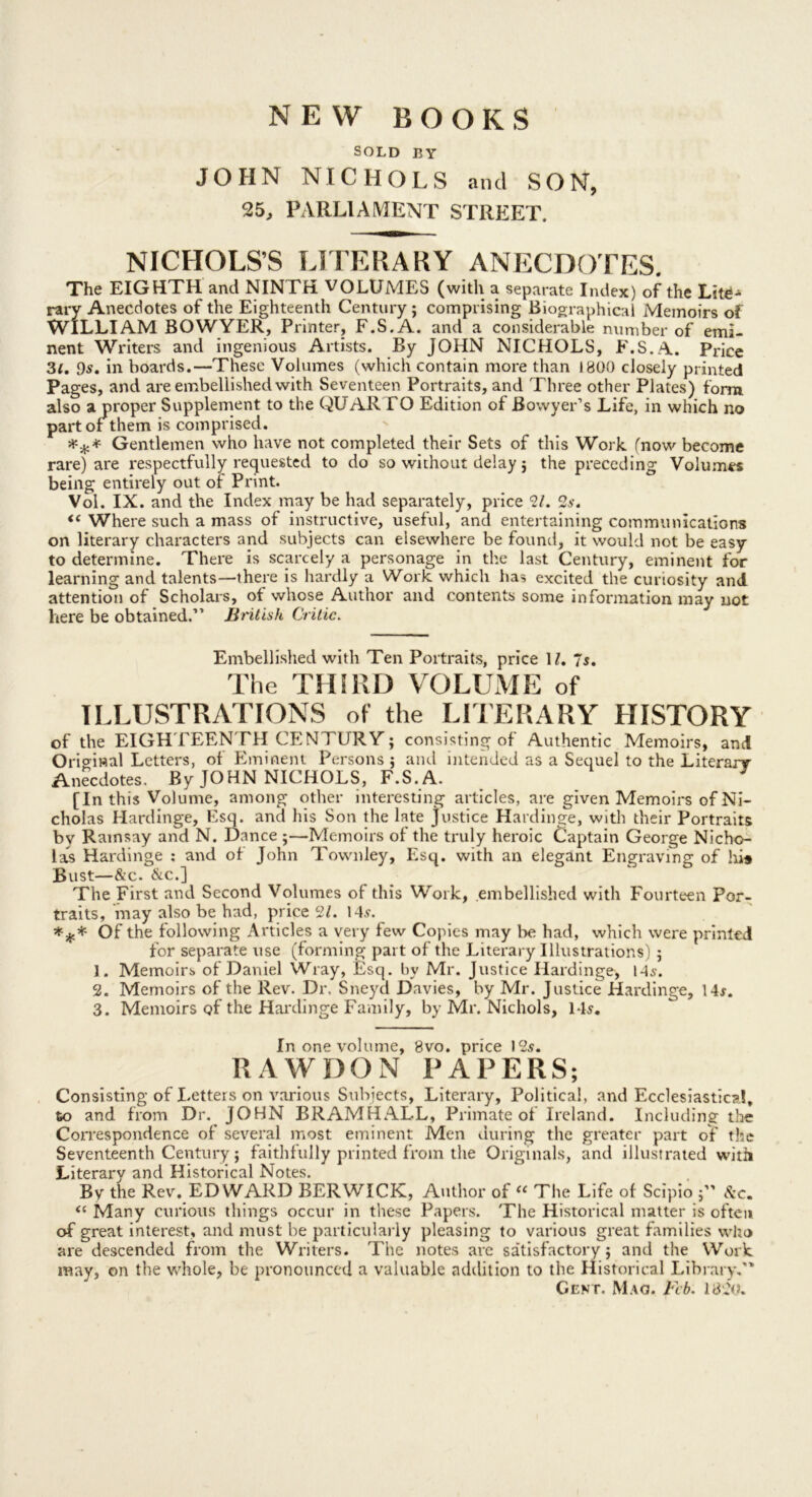 NEW BOOKS SOLD BY JOHN NICHOLS and SON, 25^ PARLIAMENT STREET. NICHOLS’S LITERARY ANECDOTES. The EIGHTH and NINTH VOLUMES (with a separate Index) of the rary Anecdotes of the Eighteenth Century ; comprising Biographical Memoirs of WILLIAM BOWYER, Printer, F.S.A. and a considerable number of emi- nent Writers and ingenious Artists. By JOHN NICHOLS, F.S.A. Price 3f, Os, in boards.—These Volumes (which contain more than 1800 closely printed Pages, and are embellished with Seventeen Portraits, and Three other Plates) form also a proper Supplement to the QUARTO Edition of Bowyer’s Life, in which no part or them is comprised. ^ Gentlemen who have not completed their Sets of this Work (now become rare) are respectfully requested to do so without delay j the preceding Volumes being entirely out or Print. Vol. IX. and the Index may be had separately, price 91. 2s. “ Where such a mass of instructive, useful, and entertaining communications on literary characters and subjects can elsewhere be found, it would not be easy to determine. There is scarcely a personage in the last Century, eminent for learning and talents—there is hardly a Work which ha? excited the curiosity and attention of Scholars, of whose Author and contents some information may not here be obtained.” British Critic. Embellished with Ten Portraits, price IL 7^. The THIRD VOLUME of ILLUSTRATIONS of the LITERARY HISTORY of the EIGHTEENTH CENTURY; consisting of Authentic Memoirs, and Original Letters, of Eminent Persons ; and intended as a Sequel to the Literarr Anecdotes. By JOHN NICHOLS, F.S. A. ^ [In this Volume, among other interesting articles, are given Memoirs of Ni- cholas Hardinge, Esq. and his Son the late justice Hardinge, with their Portraits by Ramsay and N. Dance ;—Memoirs of the truly heroic Captain George Nicho- las Hardinge ; and of John Townley, Esq. with an elegant Engraving of lii* Bust—&’c. &c.] The First and Second Volumes of this Work, embellished with Fourteen Por- traits, may also be had, priced/. 14,v. Of the following Articles a very few Copies may be had, which were printed for separate use (forming part of the Literary Illustrations) ; 1. Memoirs of Daniel Wray, Esc|. by Mr. Justice Hardinge, 145. 2. Memoirs of the Rev. Dr, Sneyd Davies, by Mr. Justice Hardinge, 14j. 3. Memoirs of the Hai'dinge Family, by Mr. Nichols, 145, In one volume, 8vo. price 125. RAWDON PAPERS; Consisting of Letters on various Subjects, Literary, Political, and Ecclesiastical, to and from Dr. JOHN BRAMHALL, Primate of Ireland. Including the Correspondence of several most eminent Men during the greater part of the Seventeenth Century; faithfully printed from the Originals, and illustrated with Literary and Historical Notes. By the Rev. EDWARD BERWICK, Author of “ The Life of Scipio A*c. Many curious things occur in these Papers. The Historical matter is often of great interest, and must be particularly pleasing to various great families who are descended from the Writers. The notes arc satisfactory ; and the Work may, on the whole, be pronounced a valuable addition to the Historical Library,” Gent. Mao. Feb. 1820.