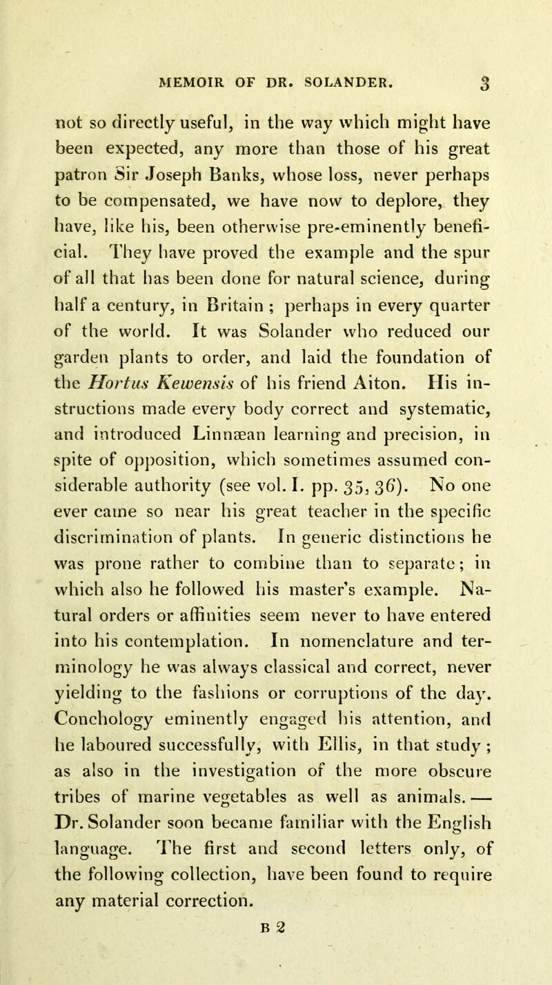 not so directly useful, in the way which might have been expected, any more than those of his great patron Sir Joseph Banks, whose loss, never perhaps to be compensated, we have now to deplore, they have, like his, been otherwise pre-eminently benefi- cial. They have proved the example and the spur of all that has been done for natural science, during half a century, in Britain ; perhaps in every quarter of the world. It was Solander who reduced our garden plants to order, and laid the foundation of the Hortus Kewensis of his friend Aiton. His in- structions made every body correct and systematic, and introduced Linnaean learning and precision, in spite of opposition, which sometimes assumed con- siderable authority (see vol. I. pp. 35, 3d). No one ever came so near his great teacher in the specific discrimination of plants. In generic distinctions he was prone rather to combine than to separate; in which also he followed his master’s example. Na- tural orders or affinities seem never to have entered into his contemplation. In nomenclature and ter- minology he was always classical and correct, never yielding to the fashions or corruptions of the day. Conchology eminently engaged his attention, and he laboured successfully, with Ellis, in that study ; as also in the investigation of the more obscure tribes of marine vegetables as well as animals.— Dr. Solander soon became familiar with the English language. The first and second letters only, of the following collection, have been found to require any material correction. B 2