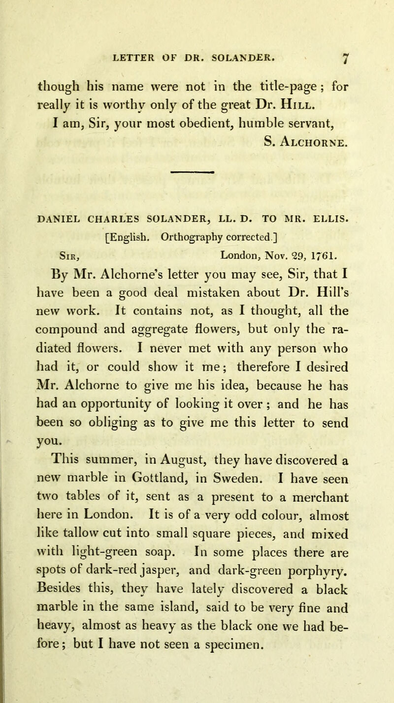 though his name were not in the title-page ; for really it is worthy only of the great Dr. Hill. I am, Sir, your most obedient, humble servant, S. Alchorne. DANIEL CHARLES SOLANDER, LL. D. TO MR. ELLIS. [English. Orthography corrected ] Sir, London, Nov. ^9, 1761. By Mr. Alchorne’s letter you may see, Sir, that I have been a good deal mistaken about Dr. Hill’s new work. It contains not, as I thought, all the compound and aggregate flowers, but only the ra- diated flowers. I never met with any person who had it, or could show it me; therefore I desired Mr. Alchorne to give me his idea, because he has had an opportunity of looking it over ; and he has been so obliging as to give me this letter to send you. This summer, in August, they have discovered a new marble in Gottland, in Sweden. I have seen two tables of it, sent as a present to a merchant here in London. It is of a very odd colour, almost like tallow cut into small square pieces, and mixed with light-green soap. In some places there are spots of dark-red jasper, and dark-green porphyry. Besides this, they have lately discovered a black marble in the same island, said to be very fine and heavy, almost as heavy as the black one we had be- fore; but I have not seen a specimen.