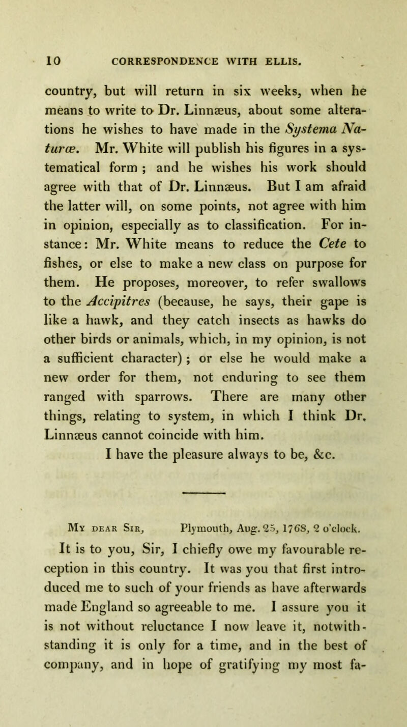 country, but will return in six weeks, when he means to write to Dr. Linnaeus, about some altera- tions he wishes to have made in the Systema Na- turce. Mr. White will publish his figures in a sys- tematical form ; and he wishes his work should agree with that of Dr. Linnaeus. But I am afraid the latter will, on some points, not agree with him in opinion, especially as to classification. For in- stance: Mr. White means to reduce the Cete to fishes, or else to make a new class on purpose for them. He proposes, moreover, to refer swallows to the Accipitres (because, he says, their gape is like a hawk, and they catch insects as hawks do other birds or animals, which, in my opinion, is not a sufficient character); or else he would make a new order for them, not enduring to see them ranged with sparrows. There are many other things, relating to system, in which I think Dr. Linnaeus cannot coincide with him. I have the pleasure always to be, &c. My dear Sir, Plymouth, Aug. 25, 176’S, 2 o’clock. It is to you. Sir, I chiefly owe my favourable re- ception in this country. It was you that first intro- duced me to such of your friends as have afterwards made England so agreeable to me. 1 assure you it is not without reluctance I now leave it, notwith- standing it is only for a time, and in the best of company, and in hope of gratifying my most fa-