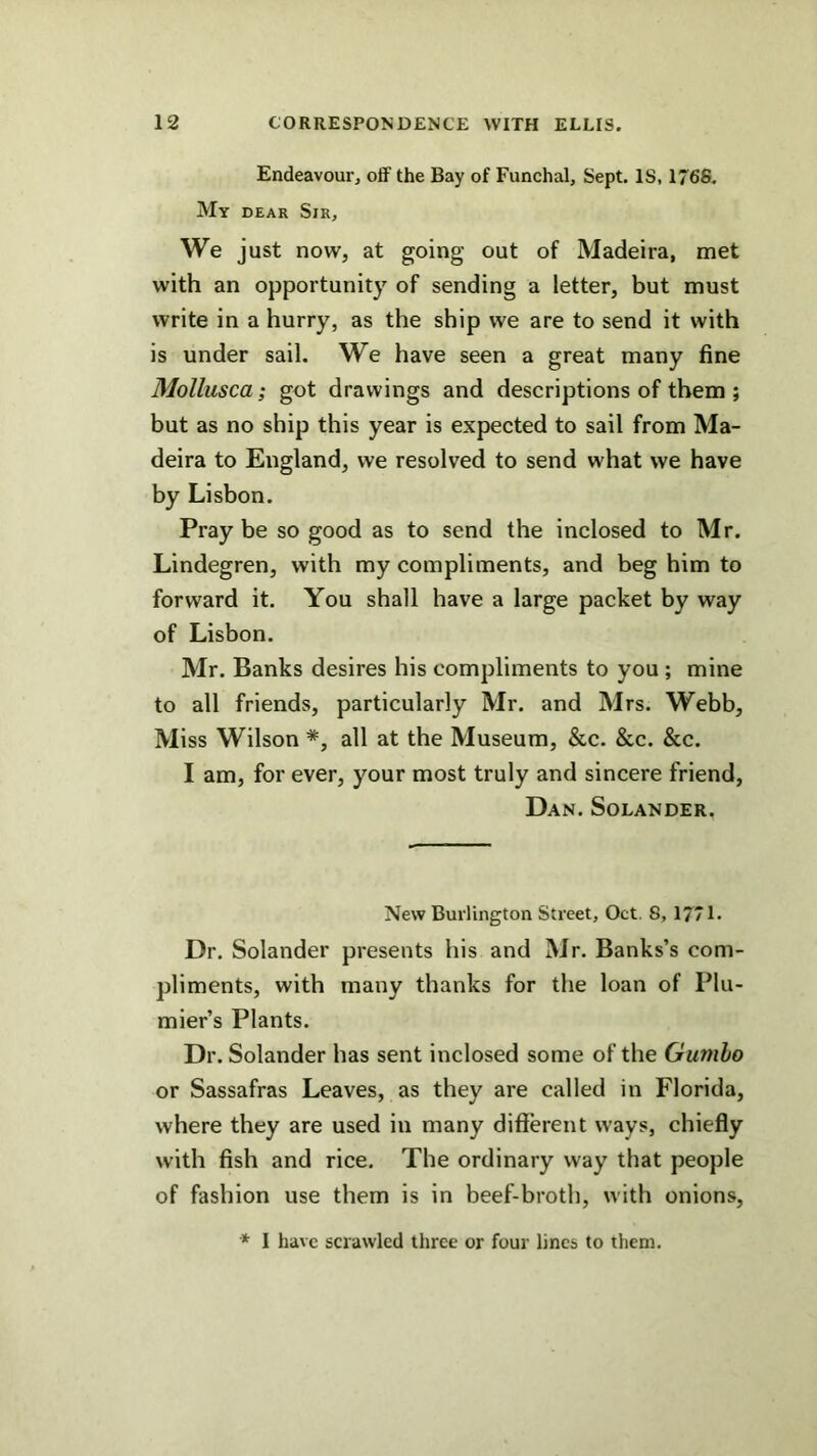 Endeavour, off the Bay of Funchal, Sept. IS, 1768. My DEAR Sir, We just now, at going out of Madeira, met with an opportunity of sending a letter, but must write in a hurry, as the ship we are to send it with is under sail. We have seen a great many fine Mollusca; got drawings and descriptions of them ; but as no ship this year is expected to sail from Ma- deira to England, we resolved to send what we have by Lisbon. Pray be so good as to send the inclosed to Mr. Lindegren, with my compliments, and beg him to forward it. You shall have a large packet by way of Lisbon. Mr. Banks desires his compliments to you ; mine to all friends, particularly Mr. and Mrs. Webb, Miss Wilson *, all at the Museum, &c. &c. &c. I am, for ever, your most truly and sincere friend, Dan. Solander. New Burlington Street, Oct. 8, 17/1. Dr. Solander presents his and Mr. Banks’s com- pliments, with many thanks for the loan of Plu- mier’s Plants. Dr. Solander has sent inclosed some of the Gumho or Sassafras Leaves, as they are called in Florida, where they are used in many difi'erent ways, chiefly with fish and rice. The ordinary way that people of fashion use them is in beef-broth, with onions, * I have scrawled three or four lines to them.