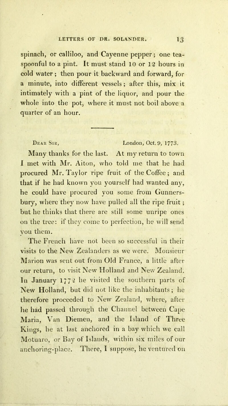 spinach, or calliloo, and Cayenne pepper; one tea- spoonful to a pint. It must stand 10 or 12 hours in cold water; then pour it backward and forward, for a minute, into different vessels; after this, mix it intimately with a pint of the liquor, and pour the whole into the pot, where it must not boil above a quarter of an hour. Deau Sir, London, Oct. 9, 1773. Many thanks for the last. At my return to town 1 met with Mr. Aiton, who told me that he had procured Mr. Taylor ripe fruit of the Coffee; and that if he had known you yourself had wanted any, he could have procured you some from Gunners- bury, where they now have pulled all the ripe fruit; but he thinks that there are still some unripe ones on the tree: if they come to perfection, he will send you them. The French have not been so successful in their visits to the New Zealanders as we were. Monsieur M arion was sent out from Old France, a little after our return, to visit New Holland and New Zealand. In January I772 he visited the southern parts of New Holland, but did not like the inhabitants; he therefore proceeded to New Zealand, where, after he had passed through the Channel between Cape Maria, Van Diemen, and the Island of Three Kings, he at last anchored in a bay which we call Motuaro, or Bay of Islands, within six miles of our anchoring-place. There, I suppose, he ventured on