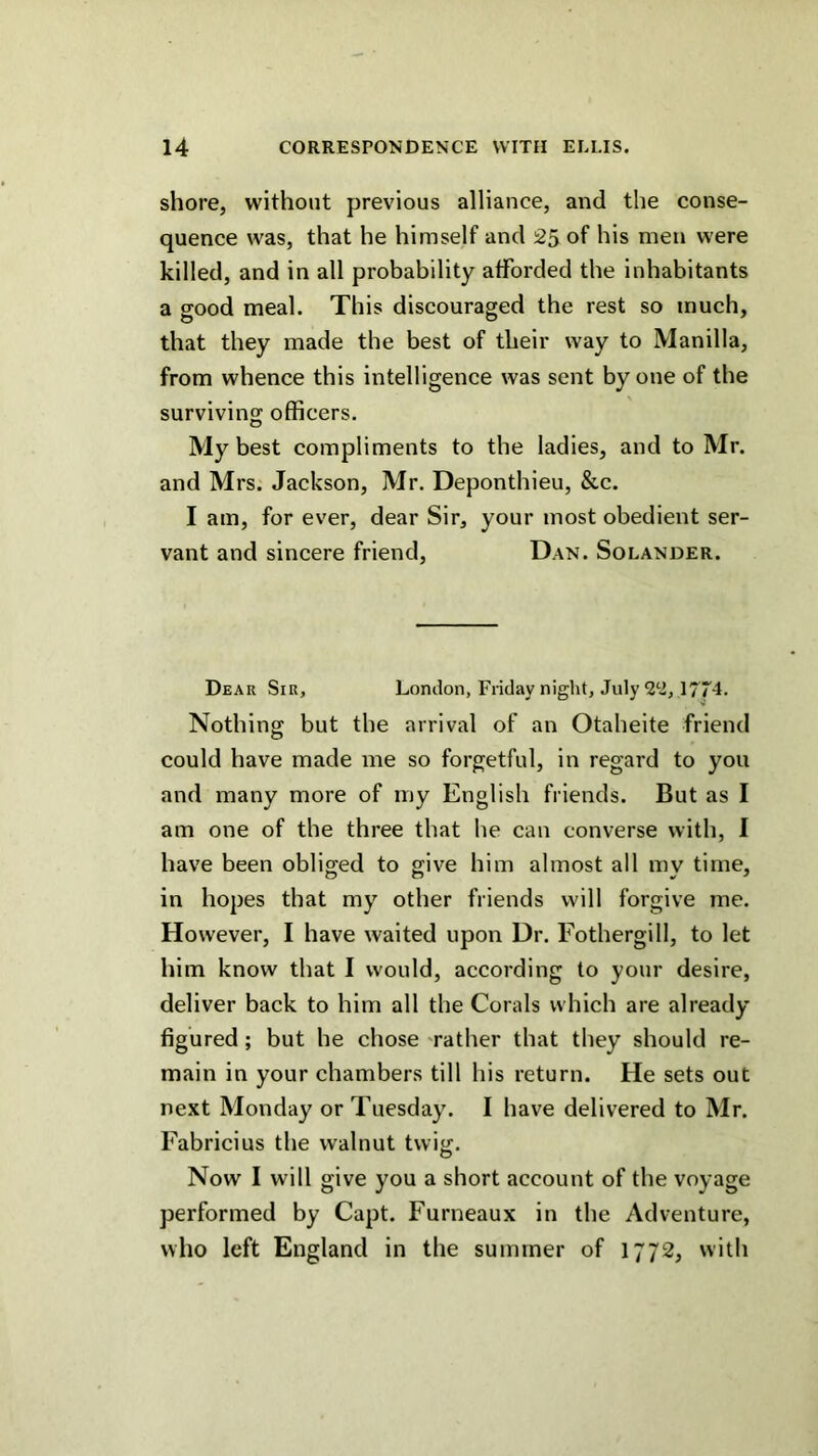 shore, without previous alliance, and the conse- quence was, that he himself and 25 of his men were killed, and in all probability afforded the inhabitants a good meal. This discouraged the rest so much, that they made the best of their way to Manilla, from whence this intelligence was sent by one of the surviving officers. My best compliments to the ladies, and to Mr. and Mrs. Jackson, Mr. Deponthieu, &c. I am, for ever, dear Sir, your most obedient ser- vant and sincere friend, Dan. Solander. Dear Sir, London, Friday night, July 1774. Nothing but the arrival of an Otaheite friend could have made me so forgetful, in regard to you and many more of my English friends. But as I am one of the three that he can converse with, I have been obliged to give him almost all my time, in hopes that my other friends will forgive me. However, I have waited upon Dr. Fothergill, to let him know that I would, according to your desire, deliver back to him all the Corals which are already figured; but he chose 'rather that they should re- main in your chambers till his return. He sets out next Monday or Tuesday. I have delivered to Mr. Fabricius the walnut twig. Now I will give you a short account of the voyage performed by Capt. Furneaux in the Adventure, who left England in the summer of 1772, with