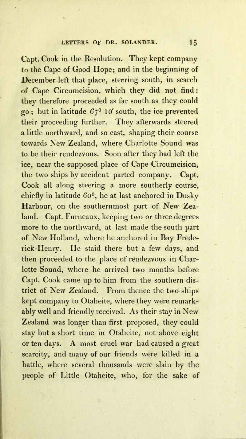 Capt. Cook in the Resolution. They kept company to the Cape of Good Hope; and in the beginning of December left that place, steering south, in search of Cape Circumcision, which they did not find: they therefore proceeded as far south as they could go ; but in latitude 67® 10' south, the ice prevented their proceeding further. They afterwards steered a little northward, and so east, shaping their course towards New Zealand, where Charlotte Sound was to be their rendezvous. Soon after they had left the ice, near the supposed place of Cape Circumcision, the two ships by accident parted company. Capt. Cook all along steering a more southerly course, chiefly in latitude 60”, he at last anchored in Dusky Harbour, on the southernmost part of New Zea- land. Capt. Furneaux, keeping two or three degrees more to the northward, at last made the south part of New Holland, where he anchored in Bay Frede- rick-Henry. He staid there but a few days, and then proceeded to the place of rendezvous in Char- lotte Sound, where he arrived tv.'o months before Capt. Cook came up to him from the southern dis- trict of New Zealand. From thence the two ships kept company to Otaheite, where they were remark- ably well and friendly received. As their stay in New Zealand was longer than first proposed, they could stay but a short time in Otaheite, not above eight or ten days. A most cruel war had caused a great scarcity, and many of our friends were killed in a battle, where several thousands were slain by the people of Little Otaheite, who, for the sake of