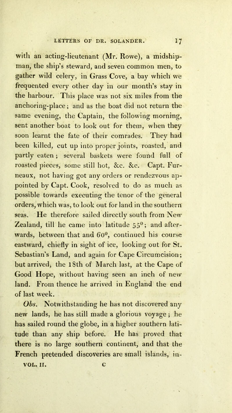 with an acting-lieutenant (Mr. Rowe), a midship- man, the ship’s steward, and seven common men, to gather wild celery, in Grass Cove, a bay which we frequented every other day in our month’s stay in the harbour. This place was not six miles from the anchoring-place; and as the boat did not return tbe same evening, the Captain, the following morning, sent another boat to look out for them, when they soon learnt the fate of their comrades. Thev had been killed, cut up into proper joints, roasted, and partly eaten; several baskets were found full of roasted pieces, some still hot, &c. &c. Capt. Fur- neaux, not having got any orders or rendezvous ap- pointed by Capt. Cook, resolved to do as much as possible towards executing the tenor of the general orders, which was, to look out for land in the southern seas. He therefore sailed directly south from New Zealand, till he came into latitude 55°; and after- wards, between that and 60®, continued his course eastward, chiefly in sight of ice, looking out for St. Sebastian’s Land, and again for Cape Circumcision; but arrived^ the 18th of March last, at the Cape of Good Hope, without having seen an inch of new land. From thence he arrived in England the end of last week. Ohs. Notwithstanding he has not discovered any new lands, he has still made a glorious voyage ; he has sailed round the globe, in a higher southern lati- tude than any ship before. He has proved that there is no large southern continent, and that the French pretended discoveries are small islands, in- VOL, II. c