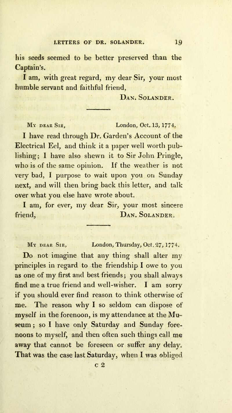 his seeds seemed to be better preserved than the Captain’s. I am, with great regard, my dear Sir, your most humble servant and faithful friend, Dan. Solander. My dear Sir, London, Oct. 13,1774. I have read through Dr. Garden’s Account of the Electrical Eel, and think it a paper well worth pub- lishing; 1 have also shewn it to Sir John Pringle, who is of the same opinion. If the weather is not very bad, I purpose to wait upon you on Sunday next, and will then bring back this letter, and talk over what you else have wrote about. I am, for ever, my dear Sir, your most sincere friend, Dan. Solander. My dear Sir, London, Thursday, Oct. 27, 1774. Do not imagine that any thing shall alter my principles in regard to the friendship I owe to you as one of my first and best friends; you shall always find me a true friend and well-wisher. I am sorry if you should ever find reason to think otherwise of me. The reason why I so seldom can dispose of myself in the forenoon, is my attendance at the Mu- seum ; so I have only Saturday and Sunday fore- noons to myself, and then often such things call me away that cannot be foreseen or suffer any delay. That was the case last Saturday, when I was obliged c 2