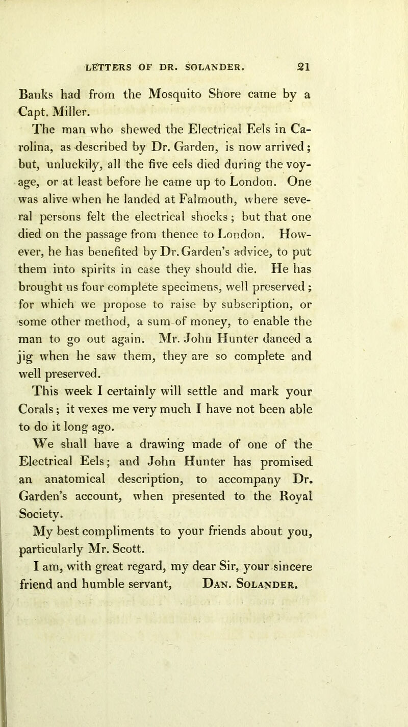 Banks had from the Mosquito Shore came by a Capt. Miller. The man who shewed the Electrical Eels in Ca- rolina, as described by Dr. Garden, is now arrived ; but, unluckily, all the five eels died during the voy- age, or at least before he came up to London. One w^as alive when he landed at Falmouth, w here seve- ral persons felt the electrical shocks; but that one died on the passage from thence to London. How- ever, he has benefited by Dr. Garden’s advice, to put them into spirits in case they should die. He has brought ns four complete specimens, well preserved ; for w’hich we propose to raise by subscription, or some other method, a sum of money, to enable the man to go out again. Mr. John Hunter danced a jig w'hen he saw them, they are so complete and w'ell preserved. This week I certainly will settle and mark your Corals; it vexes me very much I have not been able to do it long ago. We shall have a drawing: made of one of the Electrical Eels; and John Hunter has promised an anatomical description, to accompany Dr. Garden’s account, when presented to the Royal Society. My best compliments to your friends about you, particularly Mr. Scott. I am, with great regard, my dear Sir, your sincere friend and humble servant, Dan. Solander.