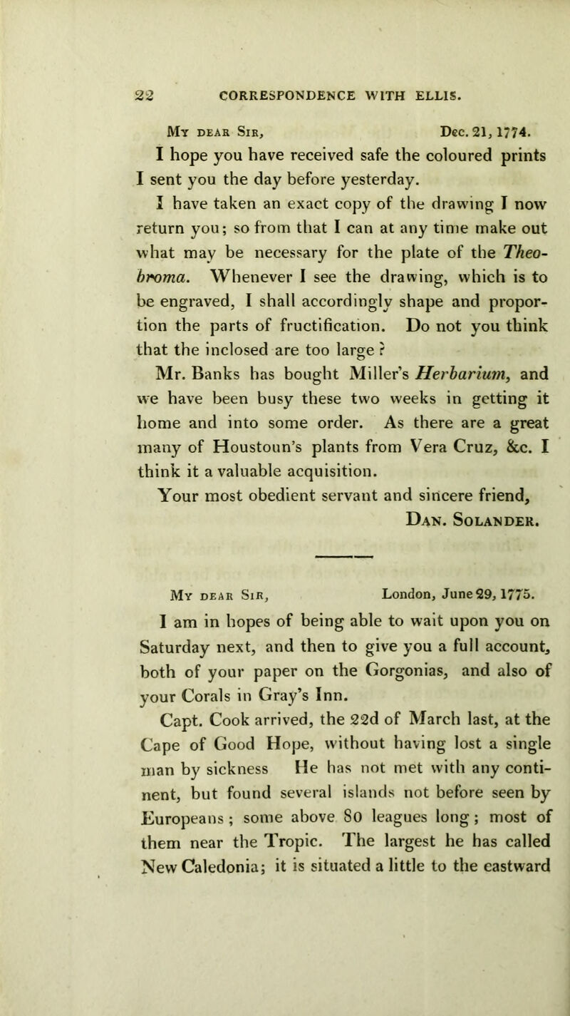 My deak Sir, Dec. 21, 1774. I hope you have received safe the coloured prints I sent you the day before yesterday. I have taken an exact copy of the drawing I now return you; so from that I can at any time make out what may be necessary for the plate of the Theo- broma. Whenever 1 see the drawing, which is to be engraved, I shall accordingly shape and propor- tion the parts of fructification. Do not you think that the inclosed are too large ? Mr. Banks has bought Miller’s Herbarium, and we have been busy these two weeks in getting it home and into some order. As there are a great many of Houstoun’s plants from Vera Cruz, &c. I think it a valuable acquisition. Your most obedient servant and sincere friend, Dan. Solander. My dear Sir, London, June29,1775. I am in hopes of being able to wait upon you on Saturday next, and then to give you a full account, both of your paper on the Gorgonias, and also of your Corals in Gray’s Inn. Capt. Cook arrived, the 22d of March last, at the Cape of Good Hope, without having lost a single man by sickness He has not met with any conti- nent, but found several islands not before seen by Europeans ; some above So leagues long; most of them near the Tropic. The largest he has called New Caledonia; it is situated a little to the eastward